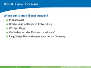 Boost C++ Libraries


Wieso sollte man Boost nutzen?
   Produktivit¨t
              a
   Beschleunigt anf¨ngliche Entwicklung
                   a
   Weniger Bugs
   Verhindert es das Rad neu zu erﬁnden“
                 ”
   Langfristige Kosteneinsparungen bei der Wartung




   Johannes Diemke             Boost                 12. September 2011   3/18
 