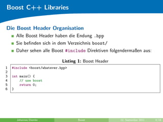 Boost C++ Libraries


Die Boost Header Organisation
      Alle Boost Header haben die Endung .hpp
      Sie beﬁnden sich in dem Verzeichnis boost/
      Daher sehen alle Boost #include Direktiven folgendermaßen aus:

                              Listing 1: Boost Header
1   #include <boost/whatever.hpp>
2
3   int main() {
4       // use boost
5       return 0;
6   }




      Johannes Diemke                Boost              12. September 2011   4/18
 