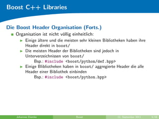 Boost C++ Libraries


Die Boost Header Organisation (Forts.)
   Organisation ist nicht v¨llig einheitlich:
                           o
          Einige ¨ltere und die meisten sehr kleinen Bibliotheken haben ihre
                 a
          Header direkt in boost/
          Die meisten Header der Bibliotheken sind jedoch in
          Unterverzeichnissen von boost/
               Bsp.: #include <boost/python/def.hpp>
          Einige Blibliotheken haben in boost/ aggregierte Header die alle
          Header einer Bibliothek einbinden
               Bsp.: #include <boost/python.hpp>




    Johannes Diemke                  Boost                  12. September 2011   5/18
 