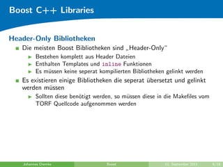 Boost C++ Libraries


Header-Only Bibliotheken
   Die meisten Boost Bibliotheken sind Header-Only“
                                      ”
         Bestehen komplett aus Header Dateien
         Enthalten Templates und inline Funktionen
         Es m¨ssen keine seperat kompilierten Bibliotheken gelinkt werden
              u
   Es existieren einige Bibliotheken die seperat ubersetzt und gelinkt
                                                 ¨
   werden m¨ssen
             u
         Sollten diese ben¨tigt werden, so m¨ssen diese in die Makeﬁles vom
                          o                 u
         TORF Quellcode aufgenommen werden




   Johannes Diemke                  Boost                 12. September 2011   6/18
 