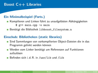 Boost C++ Libraries


Ein Minimalbeispiel (Forts.)
    Kompilieren und Linken f¨hrt zu unaufgel¨sten Abh¨ngigkeiten
                            u               o        a
       $ g++ main.cpp -o main
    Ben¨tigt die Bibliothek libboost_filesystem.a
       o

Einschub: Bibliotheken (static libraries)
    Sind Sammlungen von vorkompilierten Object-Dateien die in das
    Programm gelinkt werden k¨nnen
                             o
    Werden vom Linker ben¨tigt um Referenzen auf Funktionen
                         o
    aufzul¨sen
          o
    Beﬁnden sich i. d. R. in /usr/lib und /lib



    Johannes Diemke             Boost               12. September 2011   8/18
 