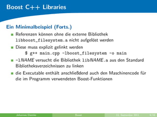 Boost C++ Libraries


Ein Minimalbeispiel (Forts.)
    Referenzen k¨nnen ohne die externe Bibliothek
                o
    libboost_filesystem.a nicht aufgel¨st werden
                                         o
    Diese muss explizit gelinkt werden
        $ g++ main.cpp -lboost_filesystem -o main
    -lNAME versucht die Bibliothek libNAME.a aus den Standard
    Bibliotheksverzeichnissen zu linken
    die Executable enth¨lt anschließdend auch den Maschinencode f¨r
                       a                                         u
    die im Programm verwendeten Boost-Funktionen




    Johannes Diemke             Boost               12. September 2011   9/18
 