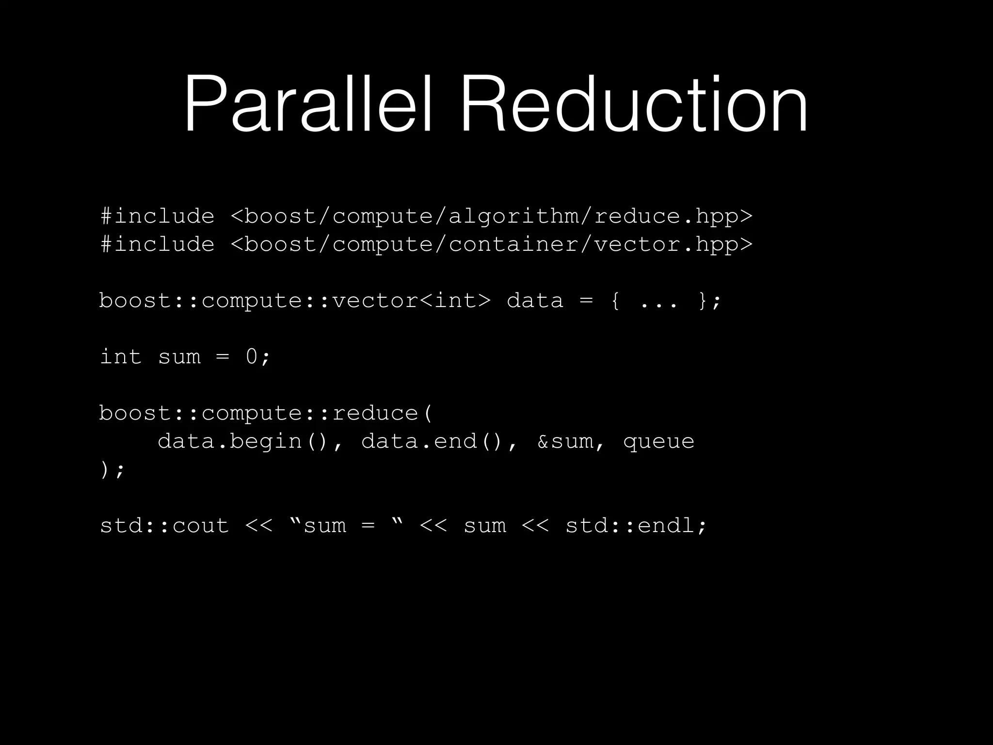 Parallel Reduction
#include <boost/compute/algorithm/reduce.hpp>
#include <boost/compute/container/vector.hpp>
boost::compute::vector<int> data = { ... };
int sum = 0;
boost::compute::reduce(
data.begin(), data.end(), &sum, queue
);
std::cout << “sum = “ << sum << std::endl;
 