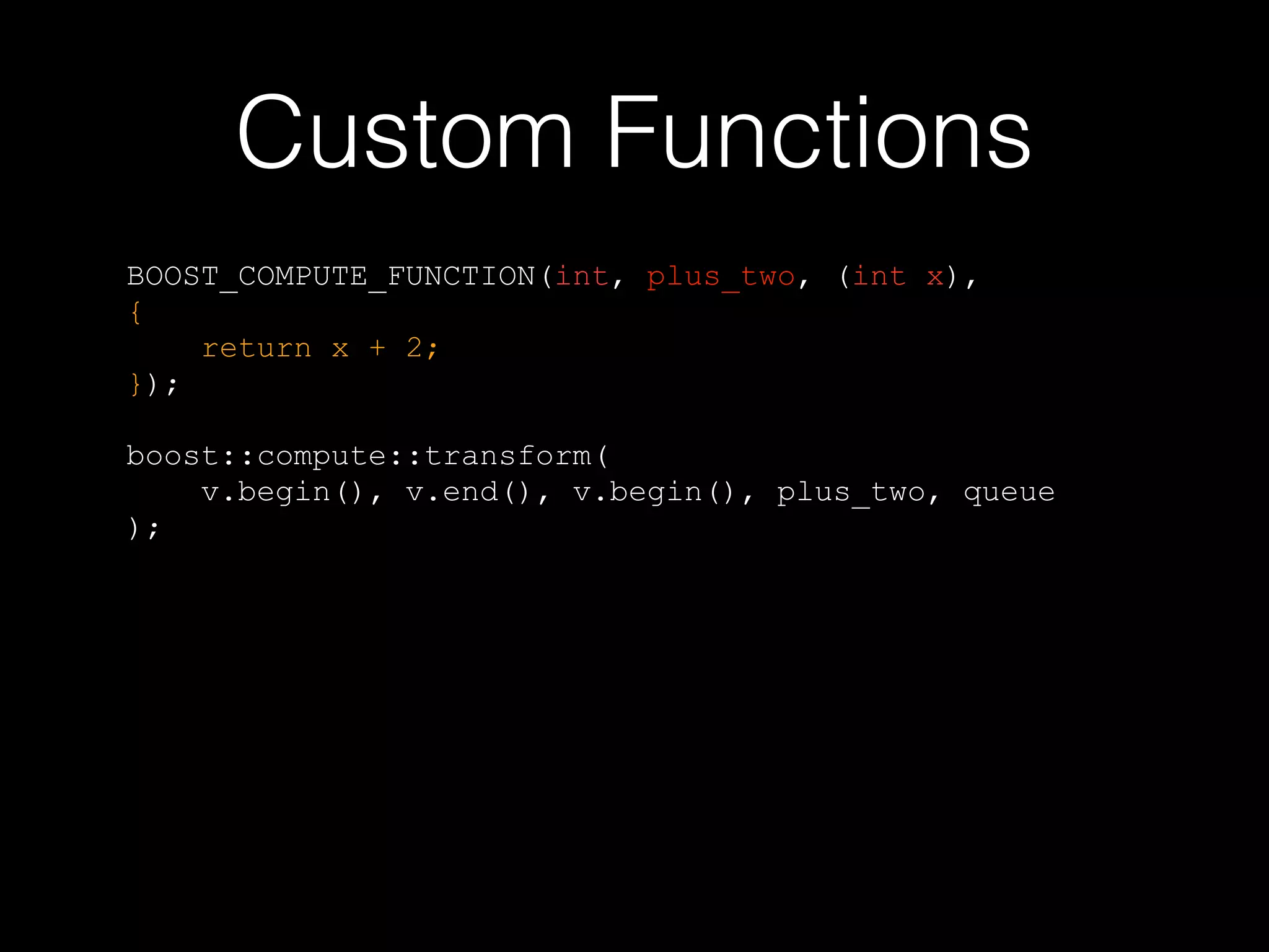 Custom Functions
BOOST_COMPUTE_FUNCTION(int, plus_two, (int x),
{
return x + 2;
});
boost::compute::transform(
v.begin(), v.end(), v.begin(), plus_two, queue
);
 