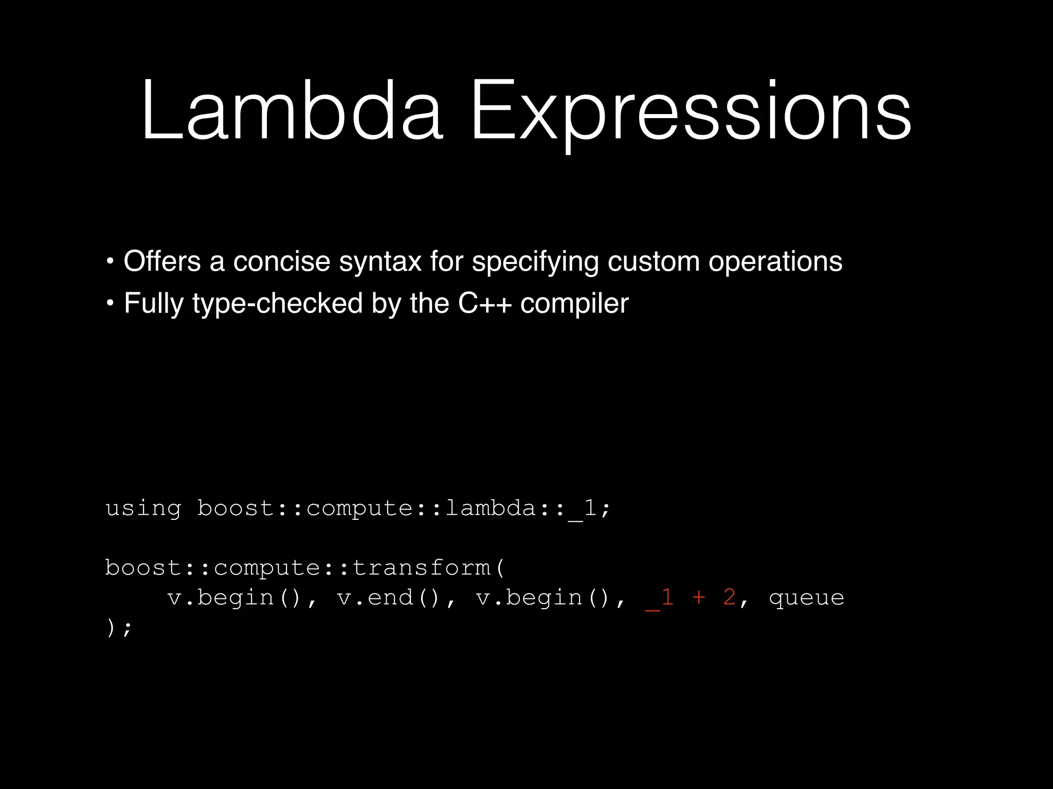 Lambda Expressions
using boost::compute::lambda::_1;
boost::compute::transform(
v.begin(), v.end(), v.begin(), _1 + 2, queue
);
• Offers a concise syntax for specifying custom operations
• Fully type-checked by the C++ compiler
 