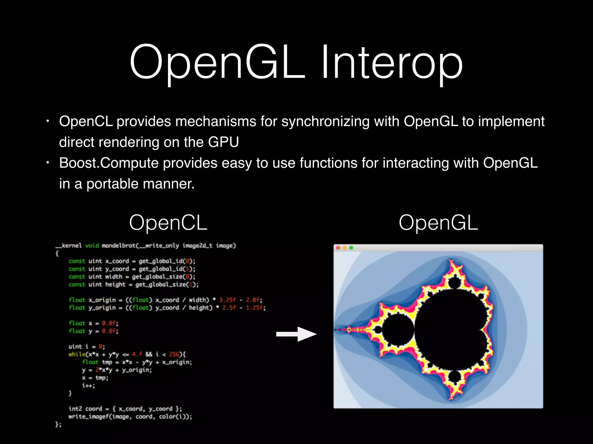 OpenGL Interop
• OpenCL provides mechanisms for synchronizing with OpenGL to implement
direct rendering on the GPU
• Boost.Compute provides easy to use functions for interacting with OpenGL
in a portable manner.
OpenGLOpenCL
 