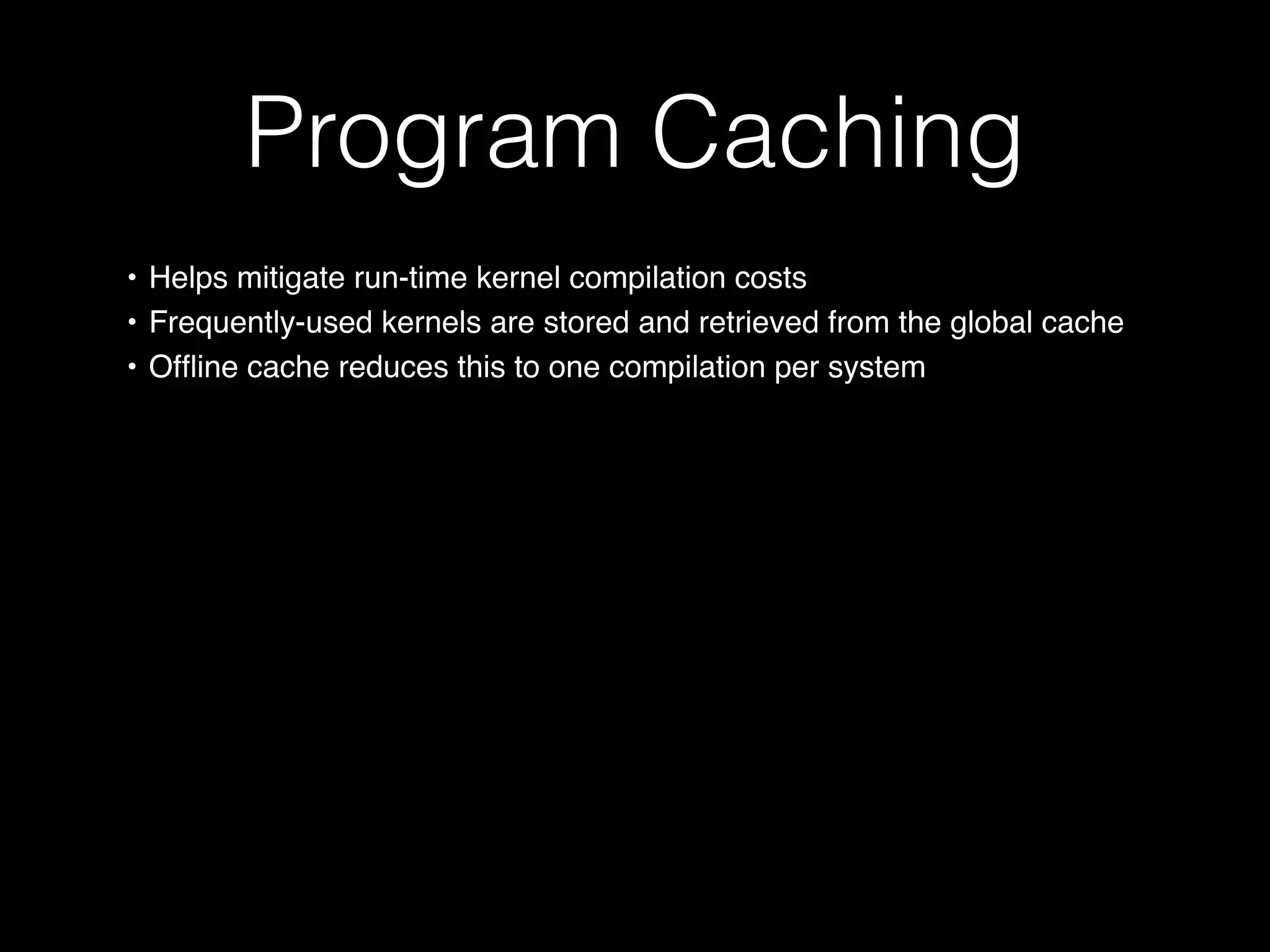 Program Caching
• Helps mitigate run-time kernel compilation costs
• Frequently-used kernels are stored and retrieved from the global cache
• Ofﬂine cache reduces this to one compilation per system
 