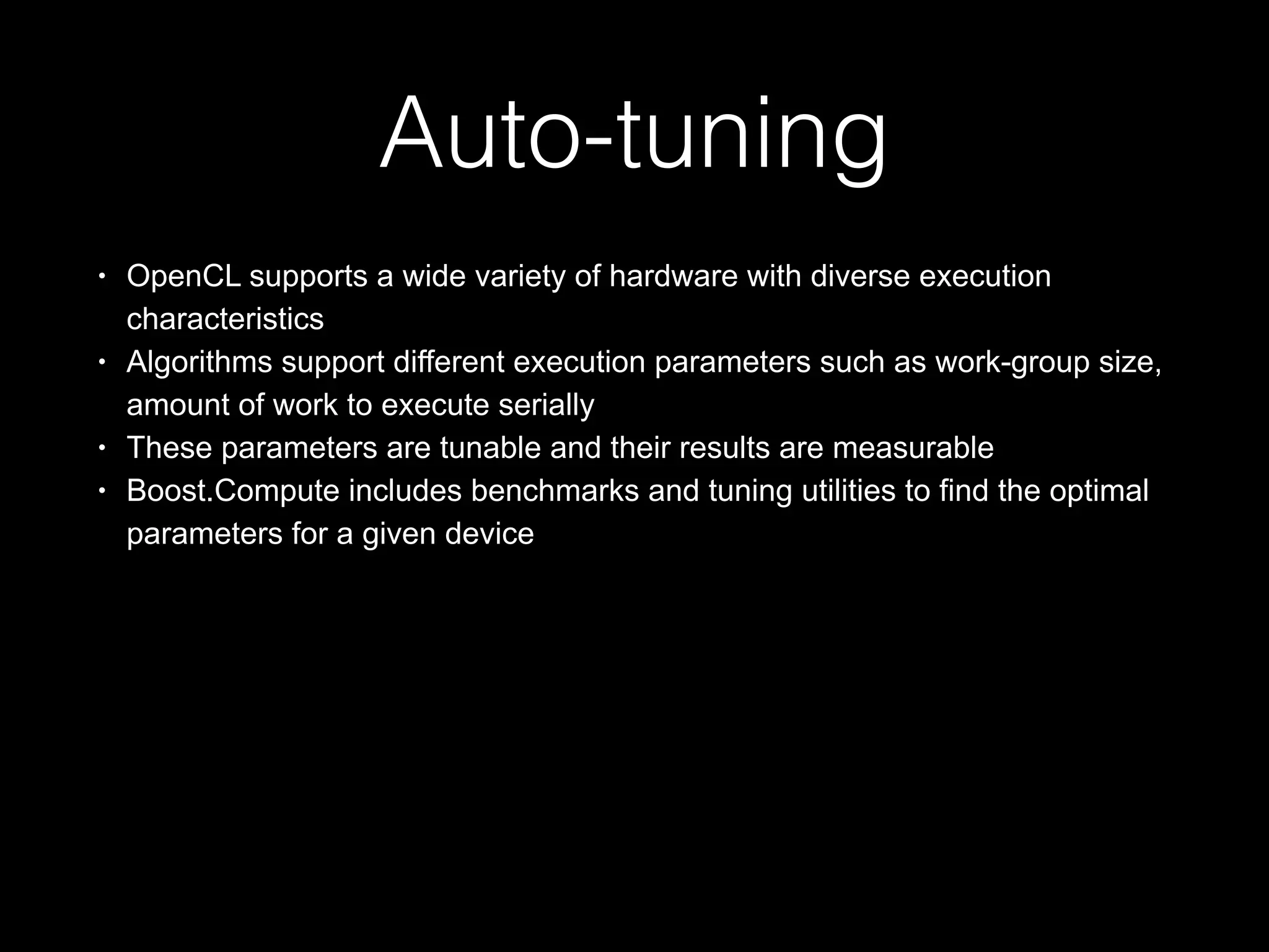 Auto-tuning
• OpenCL supports a wide variety of hardware with diverse execution
characteristics
• Algorithms support different execution parameters such as work-group size,
amount of work to execute serially
• These parameters are tunable and their results are measurable
• Boost.Compute includes benchmarks and tuning utilities to find the optimal
parameters for a given device
 