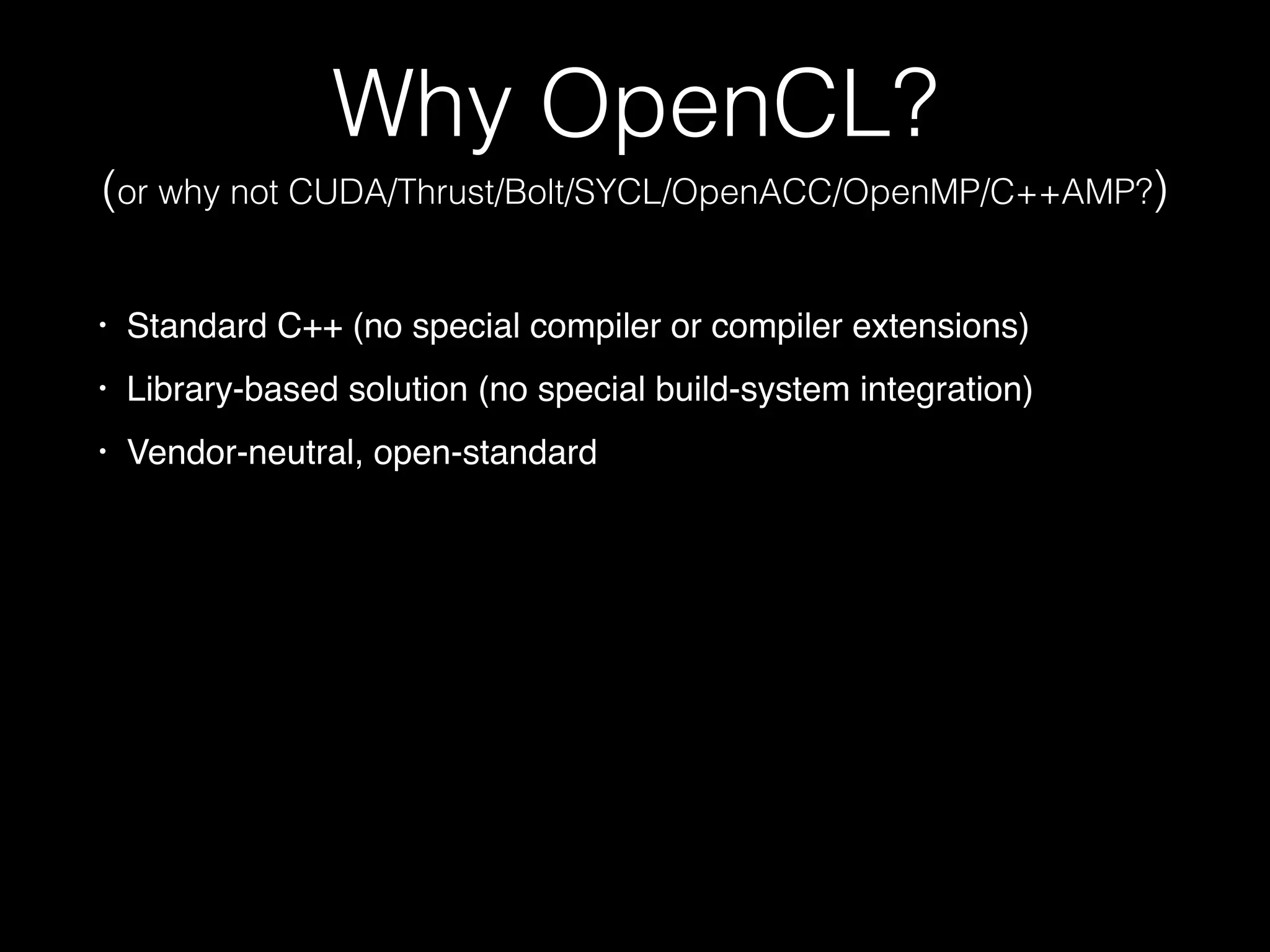 Why OpenCL?
(or why not CUDA/Thrust/Bolt/SYCL/OpenACC/OpenMP/C++AMP?)
• Standard C++ (no special compiler or compiler extensions)
• Library-based solution (no special build-system integration)
• Vendor-neutral, open-standard
 