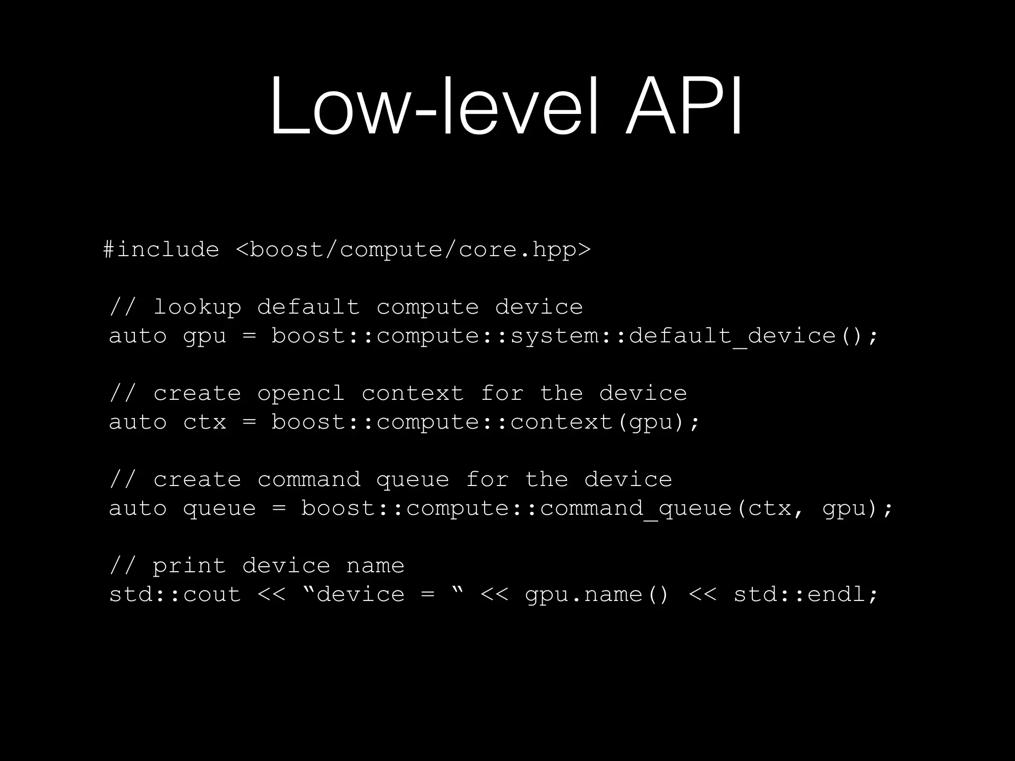 Low-level API
#include <boost/compute/core.hpp>
// lookup default compute device
auto gpu = boost::compute::system::default_device();
// create opencl context for the device
auto ctx = boost::compute::context(gpu);
// create command queue for the device
auto queue = boost::compute::command_queue(ctx, gpu);
// print device name
std::cout << “device = “ << gpu.name() << std::endl;
 