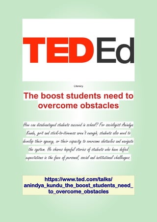 Literacy
The boost students need to
overcome obstacles
How can disadvantaged students succeed in school? For sociologist Anindya
Kundu, grit and stick-to-itiveness aren’t enough; students also need to
develop their agency, or their capacity to overcome obstacles and navigate
the system. He shares hopeful stories of students who have defied
expectations in the face of personal, social and institutional challenges.
https://www.ted.com/talks/
anindya_kundu_the_boost_students_need_
to_overcome_obstacles
 