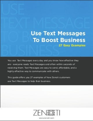Use Text Messages
To Boost Business
27 Easy Examples
............................
You use Text Messages every day and you know how e ective they
are - everyone reads Text Messages and often within seconds of
receiving them. Text Messages are easy to send, a ordable, and a
highly e ective way to communicate with others.
This guide o ers you 27 examples of how Zenoti customers
use Text Messages to help their business.
www.zenoti.com
 