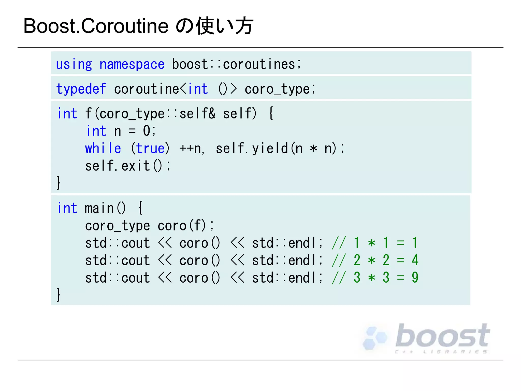 Boost.Coroutine の使い方
using namespace boost::coroutines;
typedef coroutine<int ()> coro_type;
int f(coro_type::self& self) {
int n = 0;
while (true) ++n, self.yield(n * n);
self.exit();
}
int main() {
coro_type
std::cout
std::cout
std::cout
}

coro(f);
<< coro() << std::endl; // 1 * 1 = 1
<< coro() << std::endl; // 2 * 2 = 4
<< coro() << std::endl; // 3 * 3 = 9

 