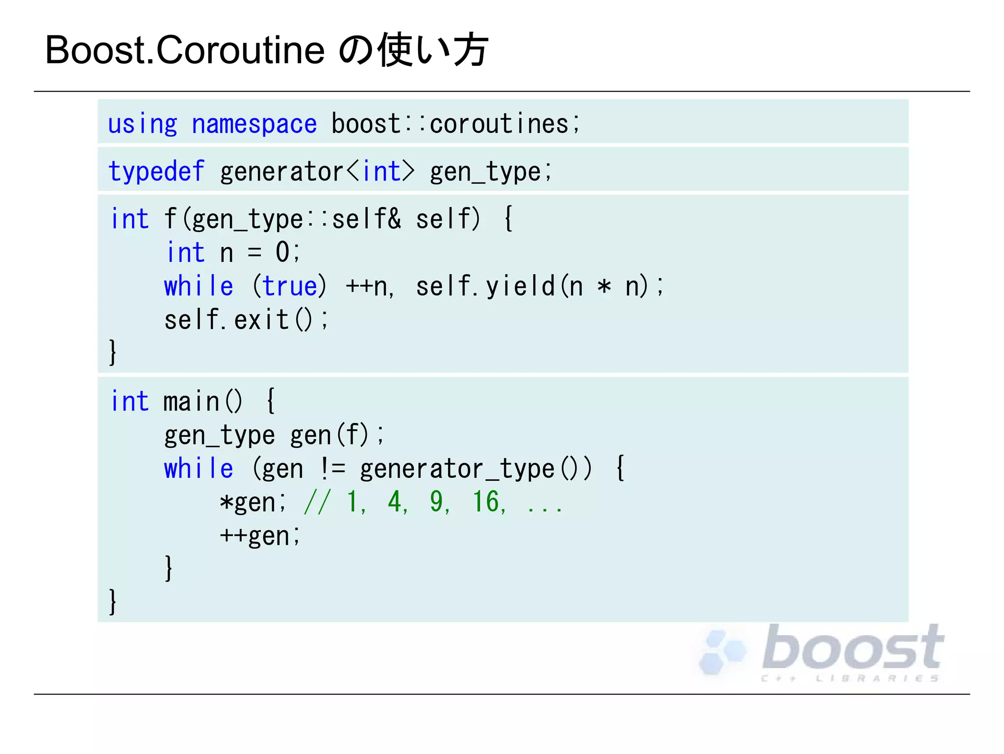 Boost.Coroutine の使い方
using namespace boost::coroutines;
typedef generator<int> gen_type;
int f(gen_type::self& self) {
int n = 0;
while (true) ++n, self.yield(n * n);
self.exit();
}
int main() {
gen_type gen(f);
while (gen != generator_type()) {
*gen; // 1, 4, 9, 16, ...
++gen;
}
}

 