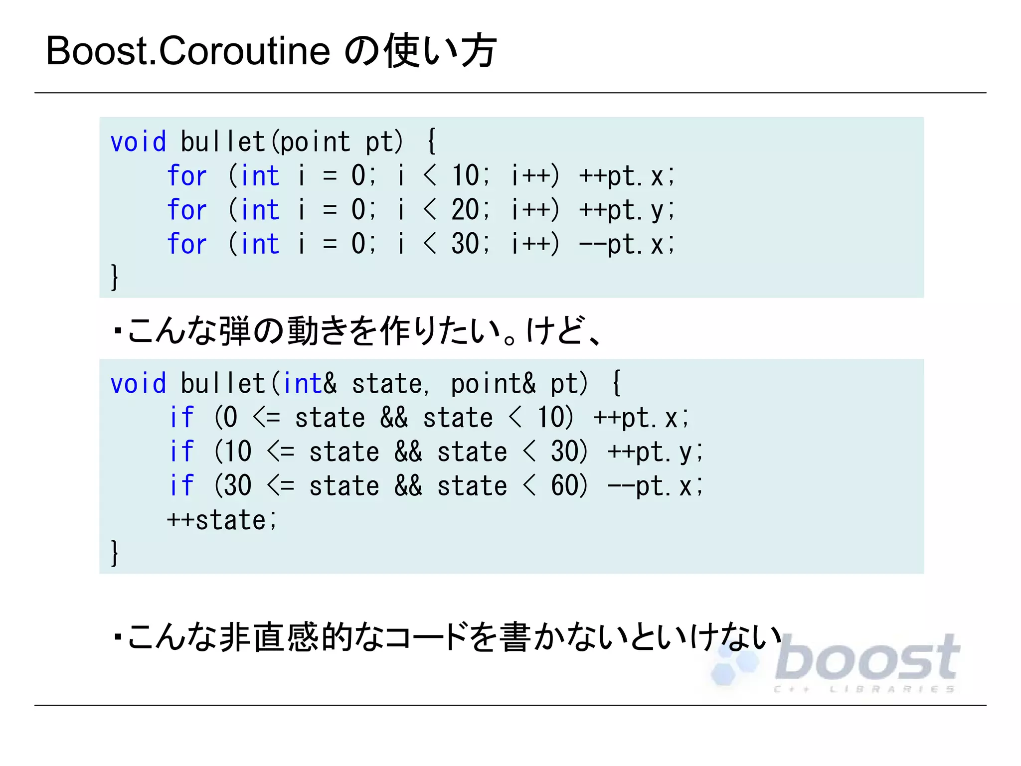 Boost.Coroutine の使い方
void bullet(point pt)
for (int i = 0; i
for (int i = 0; i
for (int i = 0; i
}

{
< 10; i++) ++pt.x;
< 20; i++) ++pt.y;
< 30; i++) --pt.x;

・こんな弾の動きを作りたい。けど、
void bullet(int& state, point& pt) {
if (0 <= state && state < 10) ++pt.x;
if (10 <= state && state < 30) ++pt.y;
if (30 <= state && state < 60) --pt.x;
++state;
}

・こんな非直感的なコードを書かないといけない

 