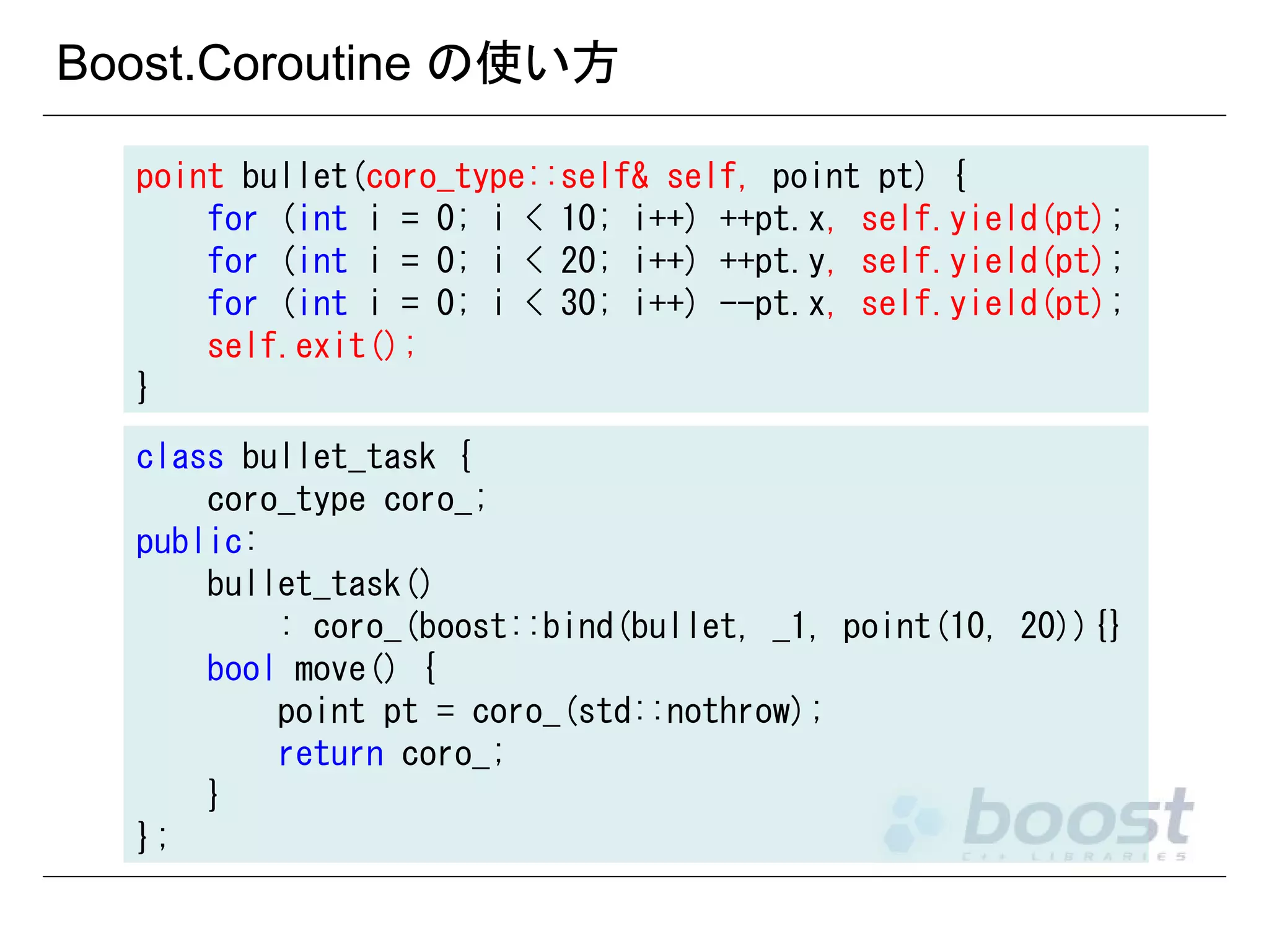 Boost.Coroutine の使い方
point bullet(coro_type::self& self, point pt) {
for (int i = 0; i < 10; i++) ++pt.x, self.yield(pt);
for (int i = 0; i < 20; i++) ++pt.y, self.yield(pt);
for (int i = 0; i < 30; i++) --pt.x, self.yield(pt);
self.exit();
}
class bullet_task {
coro_type coro_;
public:
bullet_task()
: coro_(boost::bind(bullet, _1, point(10, 20)){}
bool move() {
point pt = coro_(std::nothrow);
return coro_;
}
};

 