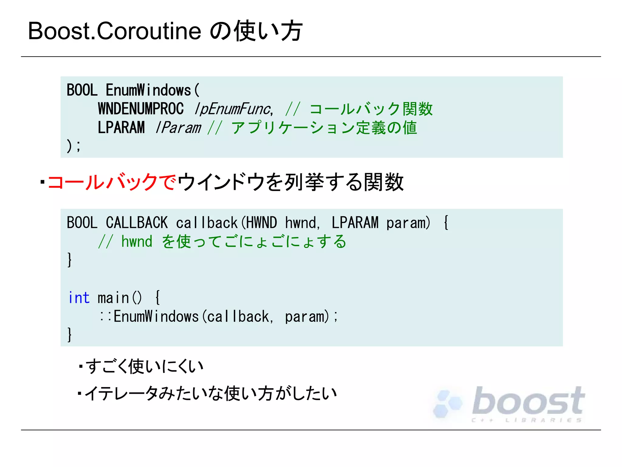 Boost.Coroutine の使い方
BOOL EnumWindows(
WNDENUMPROC lpEnumFunc, // コールバック関数
LPARAM lParam // アプリケーション定義の値
);

・コールバックでウインドウを列挙する関数
BOOL CALLBACK callback(HWND hwnd, LPARAM param) {
// hwnd を使ってごにょごにょする
}
int main() {
::EnumWindows(callback, param);
}

・すごく使いにくい
・イテレータみたいな使い方がしたい

 