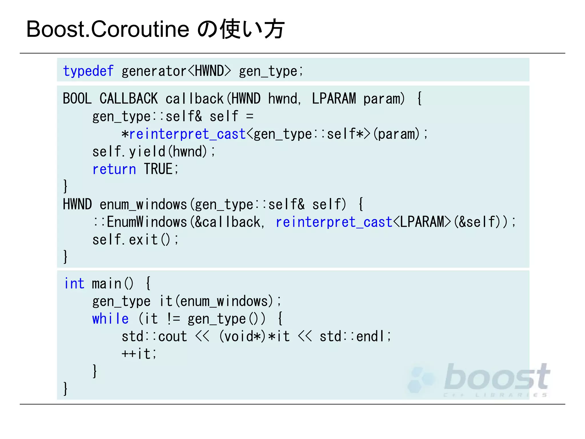 Boost.Coroutine の使い方
typedef generator<HWND> gen_type;
BOOL CALLBACK callback(HWND hwnd, LPARAM param) {
gen_type::self& self =
*reinterpret_cast<gen_type::self*>(param);
self.yield(hwnd);
return TRUE;
}
HWND enum_windows(gen_type::self& self) {
::EnumWindows(&callback, reinterpret_cast<LPARAM>(&self));
self.exit();
}
int main() {
gen_type it(enum_windows);
while (it != gen_type()) {
std::cout << (void*)*it << std::endl;
++it;
}
}

 