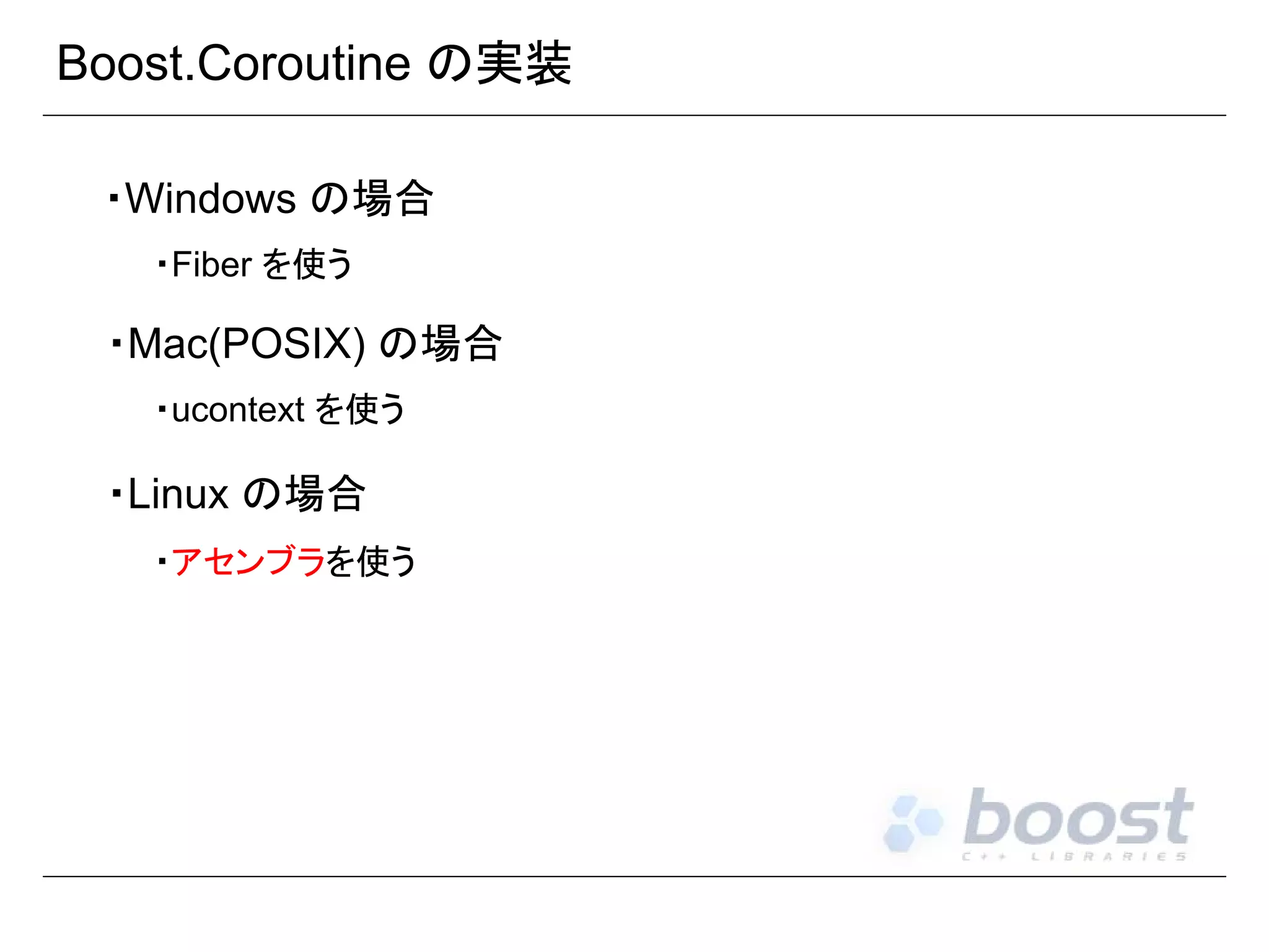 Boost.Coroutine の実装
・Windows の場合
・Fiber を使う

・Mac(POSIX) の場合
・ucontext を使う

・Linux の場合
・アセンブラを使う

 