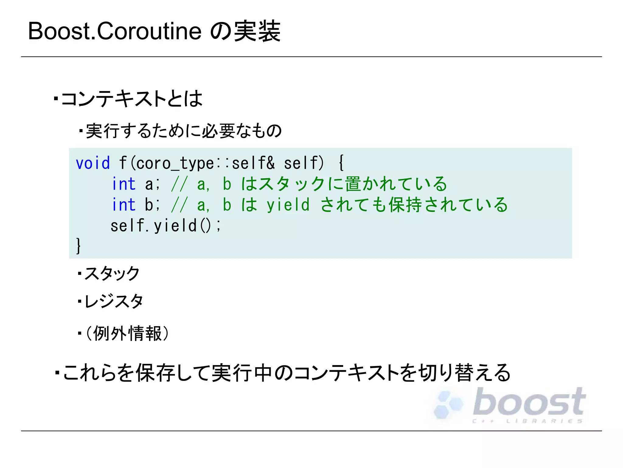 Boost.Coroutine の実装
・コンテキストとは
・実行するために必要なもの
void f(coro_type::self& self) {
int a; // a, b はスタックに置かれている
int b; // a, b は yield されても保持されている
self.yield();
}
・スタック
・レジスタ
・（例外情報）

・これらを保存して実行中のコンテキストを切り替える

 