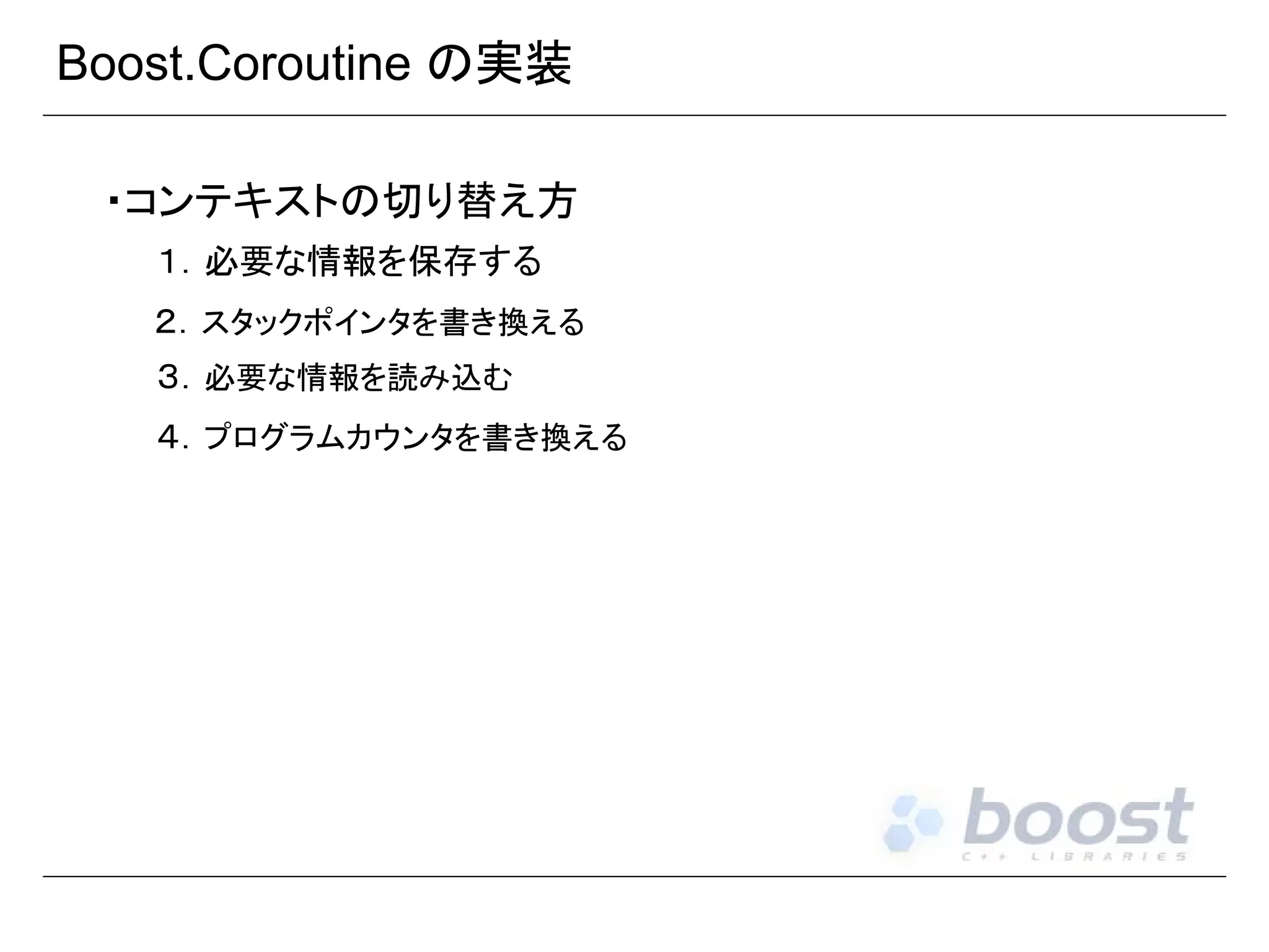 Boost.Coroutine の実装
・コンテキストの切り替え方
１．必要な情報を保存する
２．スタックポインタを書き換える
３．必要な情報を読み込む
４．プログラムカウンタを書き換える

 
