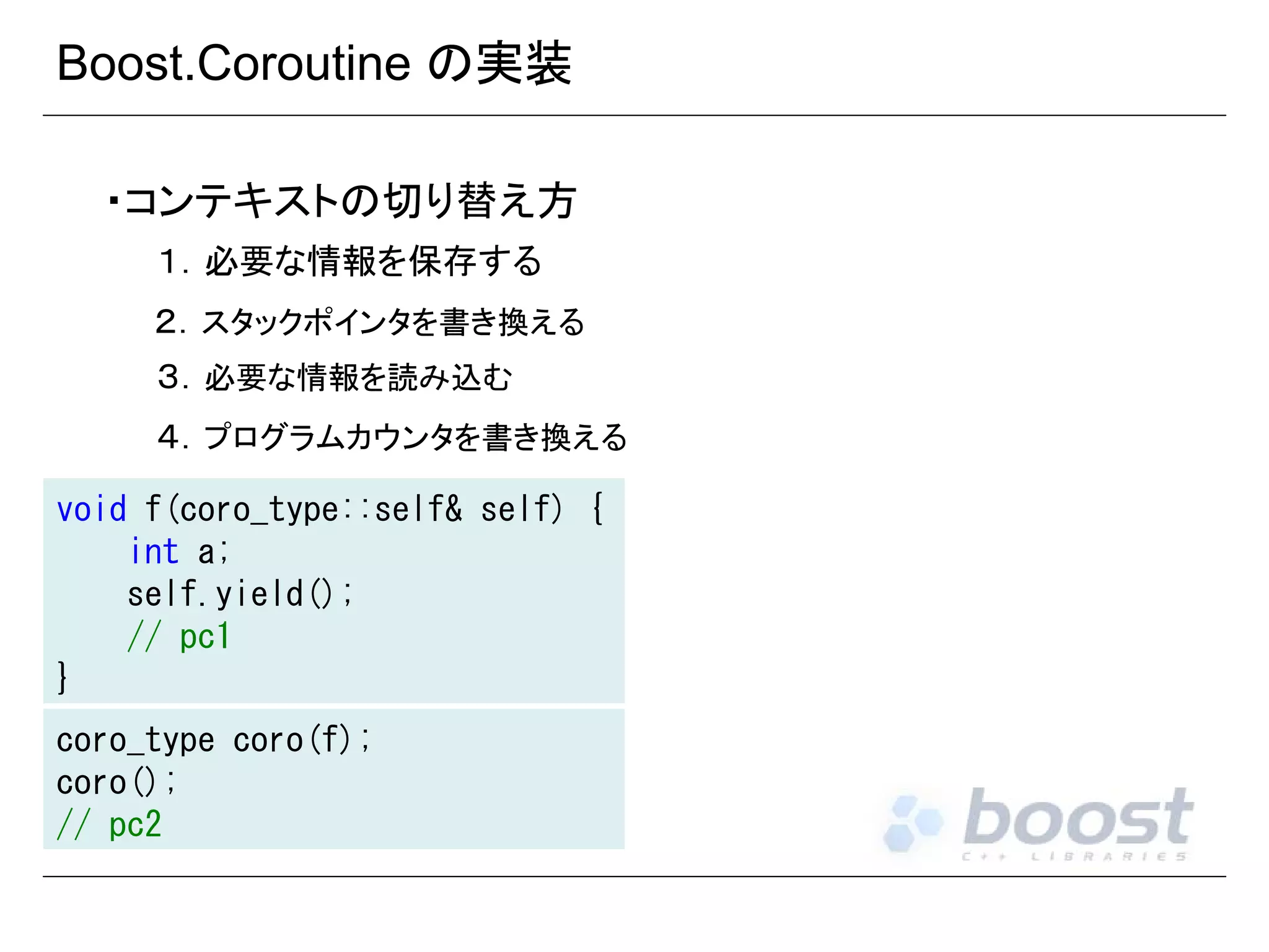 Boost.Coroutine の実装
・コンテキストの切り替え方
１．必要な情報を保存する
２．スタックポインタを書き換える
３．必要な情報を読み込む
４．プログラムカウンタを書き換える
void f(coro_type::self& self) {
int a;
self.yield();
// pc1
}
coro_type coro(f);
coro();
// pc2

 