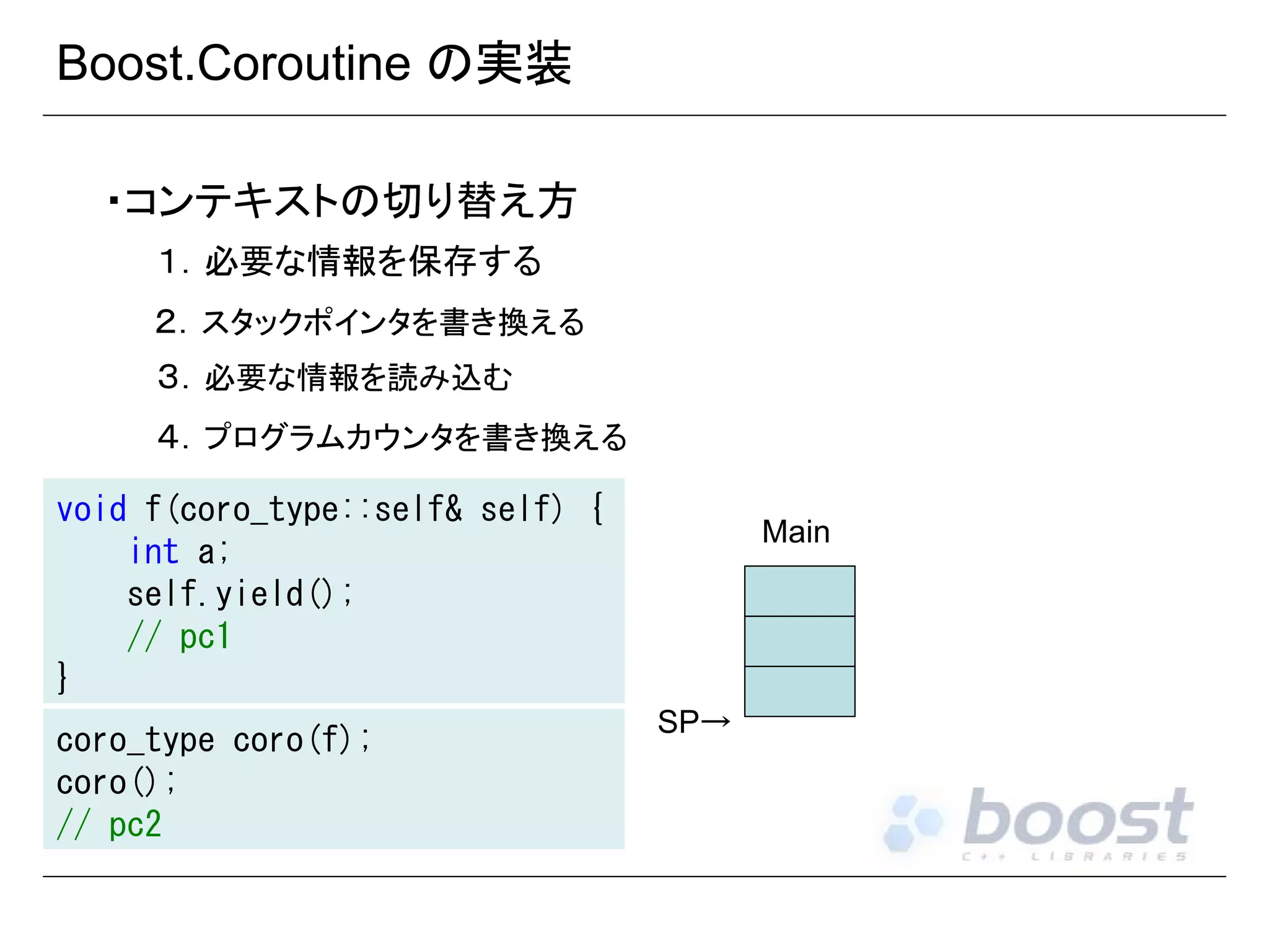 Boost.Coroutine の実装
・コンテキストの切り替え方
１．必要な情報を保存する
２．スタックポインタを書き換える
３．必要な情報を読み込む
４．プログラムカウンタを書き換える
void f(coro_type::self& self) {
int a;
self.yield();
// pc1
}
coro_type coro(f);
coro();
// pc2

Main

SP→

 
