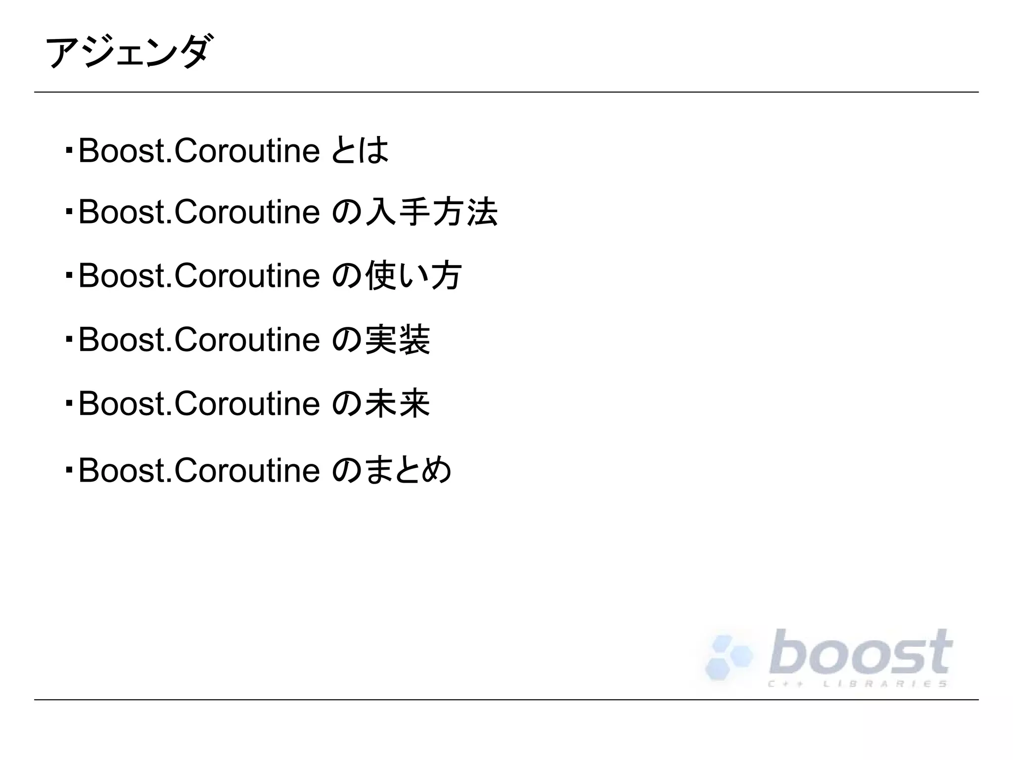 アジェンダ
・Boost.Coroutine とは
・Boost.Coroutine の入手方法
・Boost.Coroutine の使い方
・Boost.Coroutine の実装
・Boost.Coroutine の未来
・Boost.Coroutine のまとめ

 