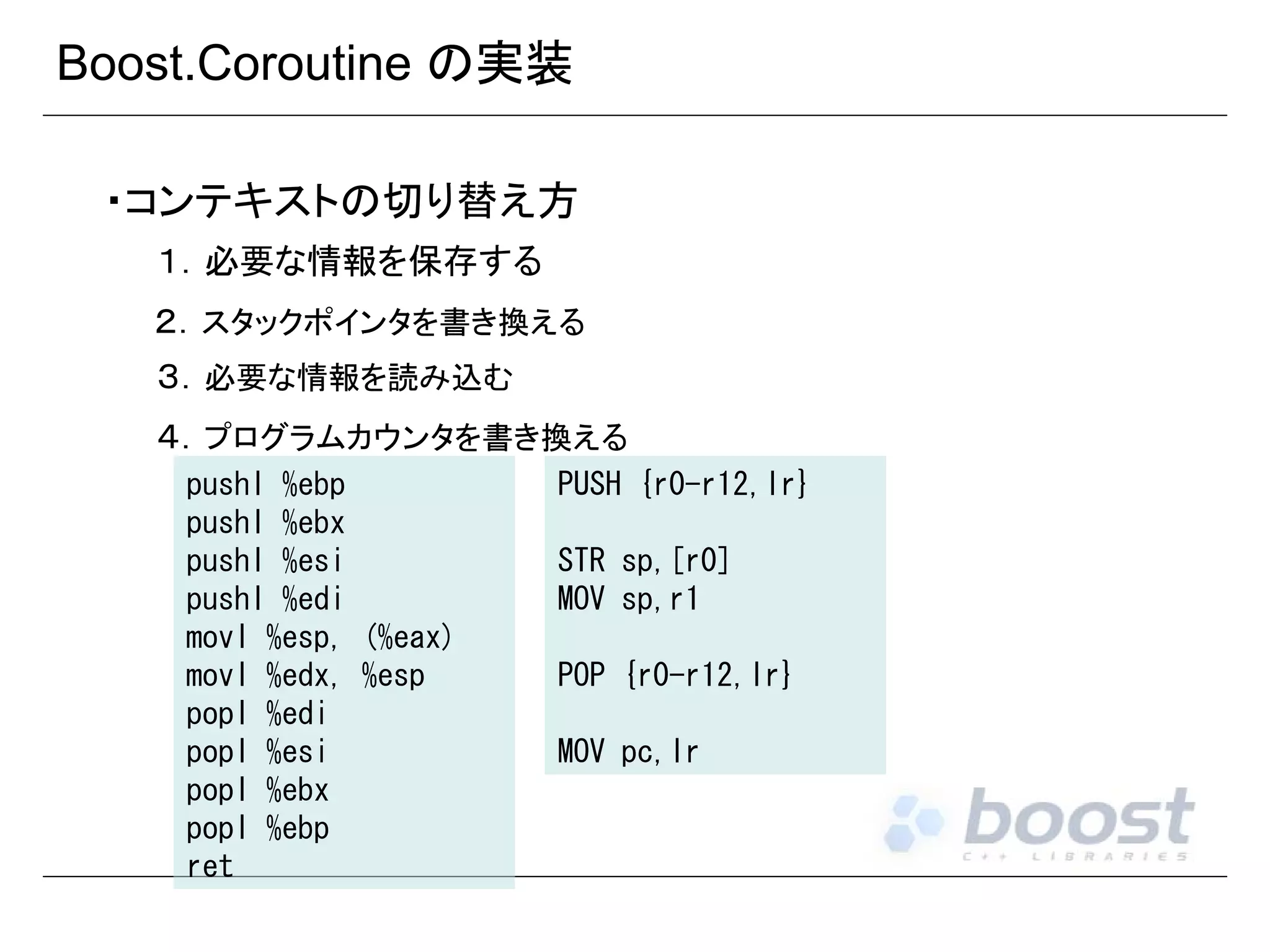 Boost.Coroutine の実装
・コンテキストの切り替え方
１．必要な情報を保存する
２．スタックポインタを書き換える
３．必要な情報を読み込む
４．プログラムカウンタを書き換える
pushl %ebp
pushl %ebx
pushl %esi
pushl %edi
movl %esp, (%eax)
movl %edx, %esp
popl %edi
popl %esi
popl %ebx
popl %ebp
ret

PUSH {r0-r12,lr}
STR sp,[r0]
MOV sp,r1
POP {r0-r12,lr}
MOV pc,lr

 