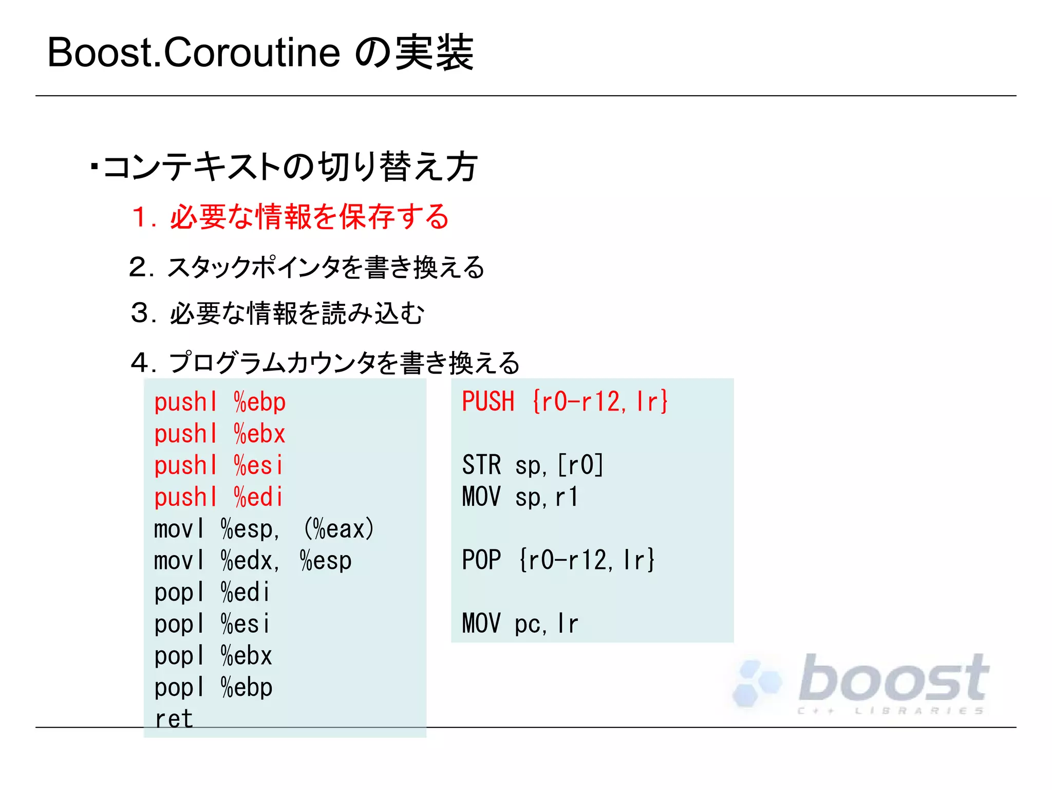 Boost.Coroutine の実装
・コンテキストの切り替え方
１．必要な情報を保存する
２．スタックポインタを書き換える
３．必要な情報を読み込む
４．プログラムカウンタを書き換える
pushl %ebp
pushl %ebx
pushl %esi
pushl %edi
movl %esp, (%eax)
movl %edx, %esp
popl %edi
popl %esi
popl %ebx
popl %ebp
ret

PUSH {r0-r12,lr}
STR sp,[r0]
MOV sp,r1
POP {r0-r12,lr}
MOV pc,lr

 