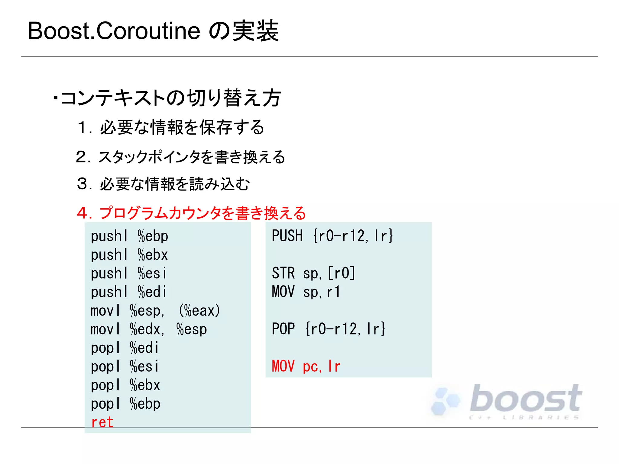 Boost.Coroutine の実装
・コンテキストの切り替え方
１．必要な情報を保存する
２．スタックポインタを書き換える
３．必要な情報を読み込む
４．プログラムカウンタを書き換える
pushl %ebp
pushl %ebx
pushl %esi
pushl %edi
movl %esp, (%eax)
movl %edx, %esp
popl %edi
popl %esi
popl %ebx
popl %ebp
ret

PUSH {r0-r12,lr}
STR sp,[r0]
MOV sp,r1
POP {r0-r12,lr}
MOV pc,lr

 