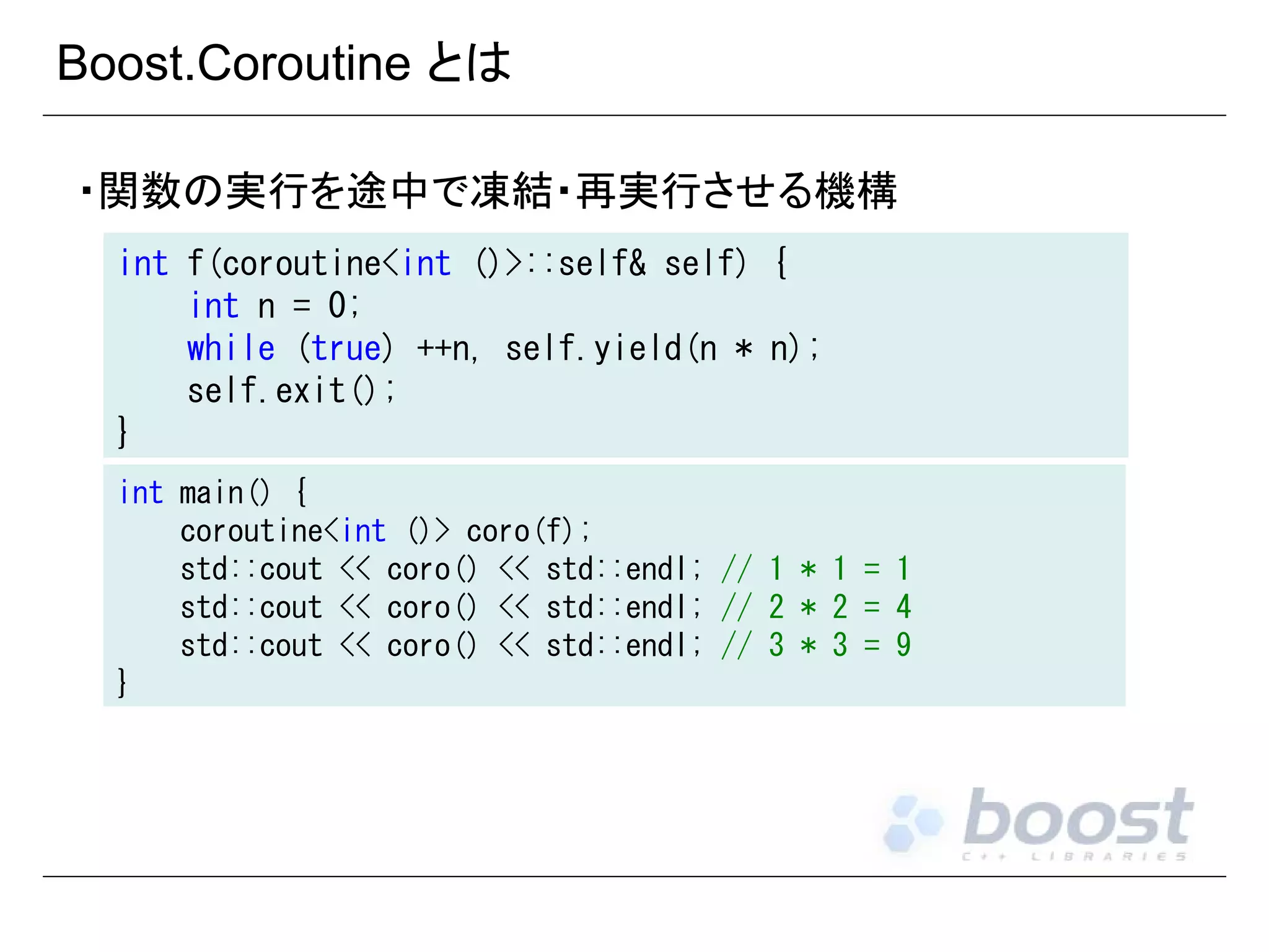 Boost.Coroutine とは
・関数の実行を途中で凍結・再実行させる機構
int f(coroutine<int ()>::self& self) {
int n = 0;
while (true) ++n, self.yield(n * n);
self.exit();
}
int main() {
coroutine<int ()> coro(f);
std::cout << coro() << std::endl; // 1 * 1 = 1
std::cout << coro() << std::endl; // 2 * 2 = 4
std::cout << coro() << std::endl; // 3 * 3 = 9
}

 