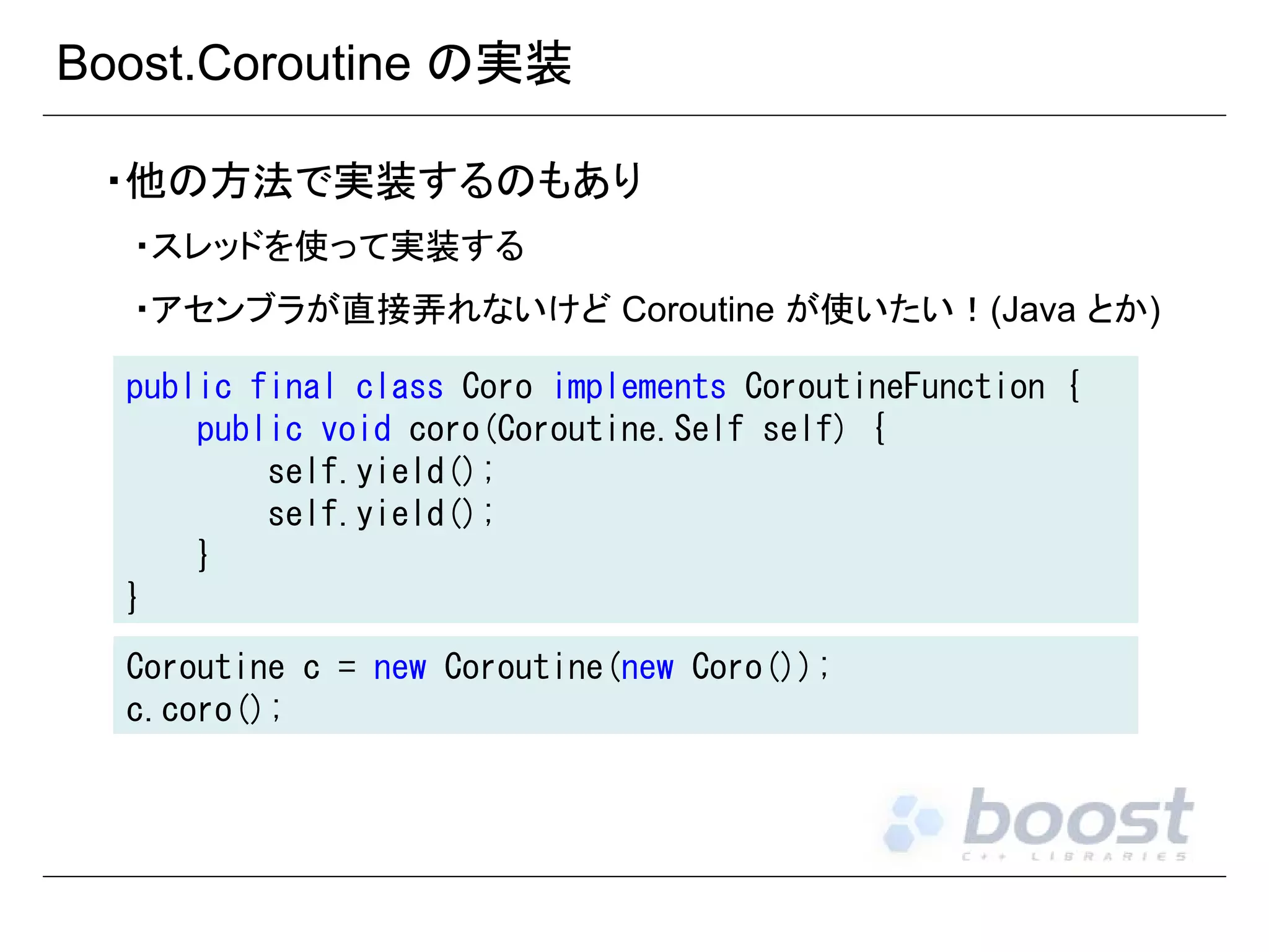 Boost.Coroutine の実装
・他の方法で実装するのもあり
・スレッドを使って実装する
・アセンブラが直接弄れないけど Coroutine が使いたい！(Java とか)
public final class Coro implements CoroutineFunction {
public void coro(Coroutine.Self self) {
self.yield();
self.yield();
}
}
Coroutine c = new Coroutine(new Coro());
c.coro();

 