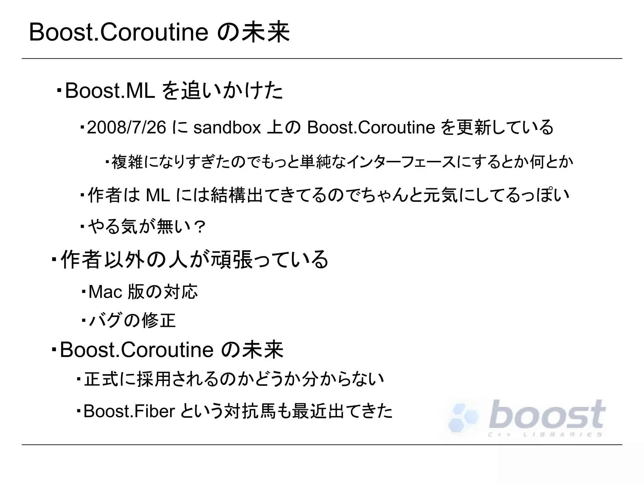 Boost.Coroutine の未来
・Boost.ML を追いかけた
・2008/7/26 に sandbox 上の Boost.Coroutine を更新している
・複雑になりすぎたのでもっと単純なインターフェースにするとか何とか

・作者は ML には結構出てきてるのでちゃんと元気にしてるっぽい
・やる気が無い？

・作者以外の人が頑張っている
・Mac 版の対応
・バグの修正

・Boost.Coroutine の未来
・正式に採用されるのかどうか分からない
・Boost.Fiber という対抗馬も最近出てきた

 