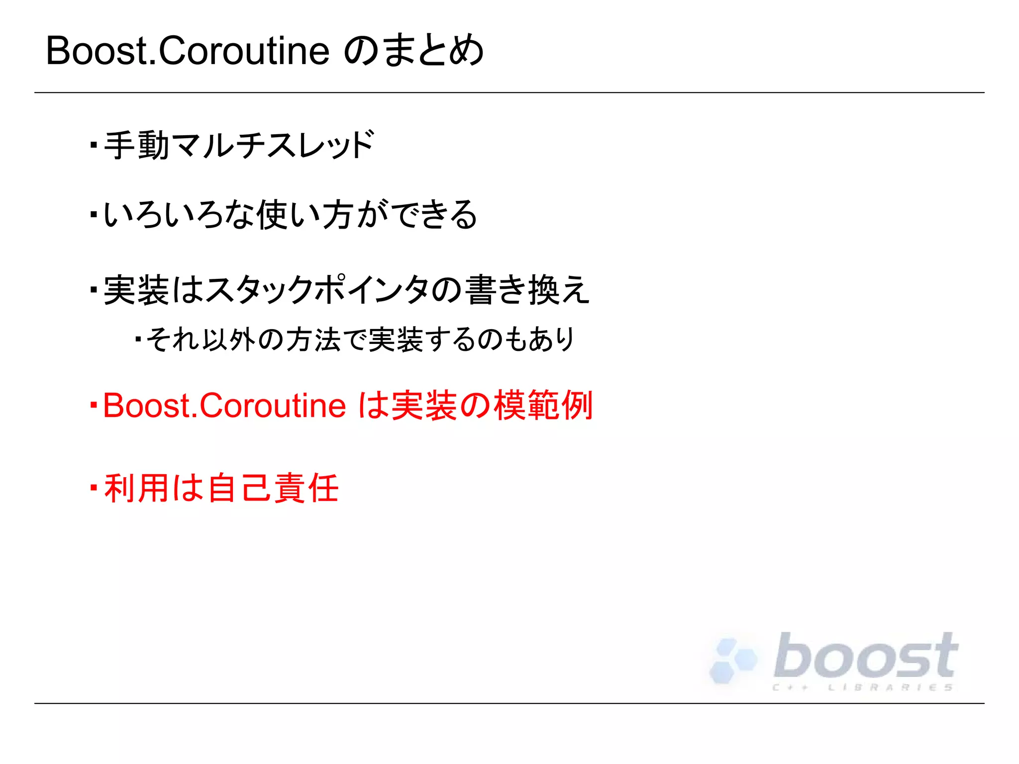 Boost.Coroutine のまとめ
・手動マルチスレッド
・いろいろな使い方ができる
・実装はスタックポインタの書き換え
・それ以外の方法で実装するのもあり

・Boost.Coroutine は実装の模範例
・利用は自己責任

 