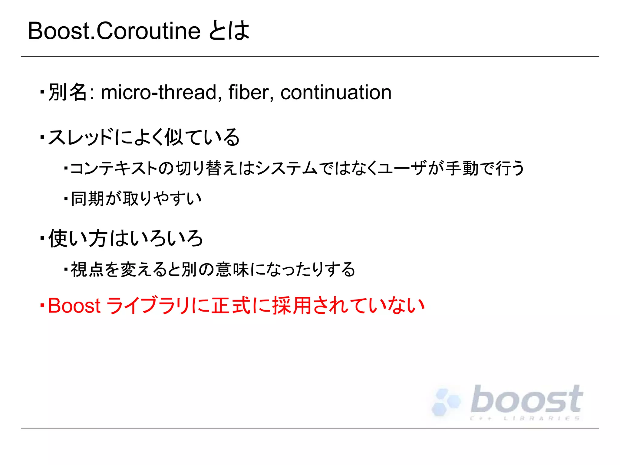Boost.Coroutine とは
・別名: micro-thread, fiber, continuation
・スレッドによく似ている
・コンテキストの切り替えはシステムではなくユーザが手動で行う
・同期が取りやすい

・使い方はいろいろ
・視点を変えると別の意味になったりする

・Boost ライブラリに正式に採用されていない

 