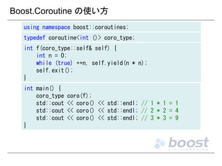 Boost.Coroutine の使い方
using namespace boost::coroutines;
typedef coroutine<int ()> coro_type;
int f(coro_type::self& self) {
int n = 0;
while (true) ++n, self.yield(n * n);
self.exit();
}
int main() {
coro_type
std::cout
std::cout
std::cout
}

coro(f);
<< coro() << std::endl; // 1 * 1 = 1
<< coro() << std::endl; // 2 * 2 = 4
<< coro() << std::endl; // 3 * 3 = 9

 