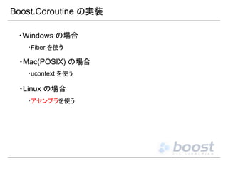Boost.Coroutine の実装
・Windows の場合
・Fiber を使う

・Mac(POSIX) の場合
・ucontext を使う

・Linux の場合
・アセンブラを使う

 