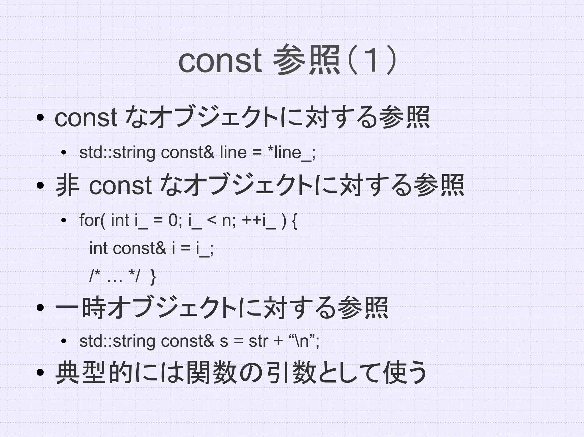 const 参照（１）
●   const なオブジェクトに対する参照
    ●   std::string const& line = *line_;
●   非 const なオブジェクトに対する参照
    ●   for( int i_ = 0; i_ < n; ++i_ ) {
         int const& i = i_;
         /* … */ }
●
    一時オブジェクトに対する参照
    ●   std::string const& s = str + “n”;
●
    典型的には関数の引数として使う
 