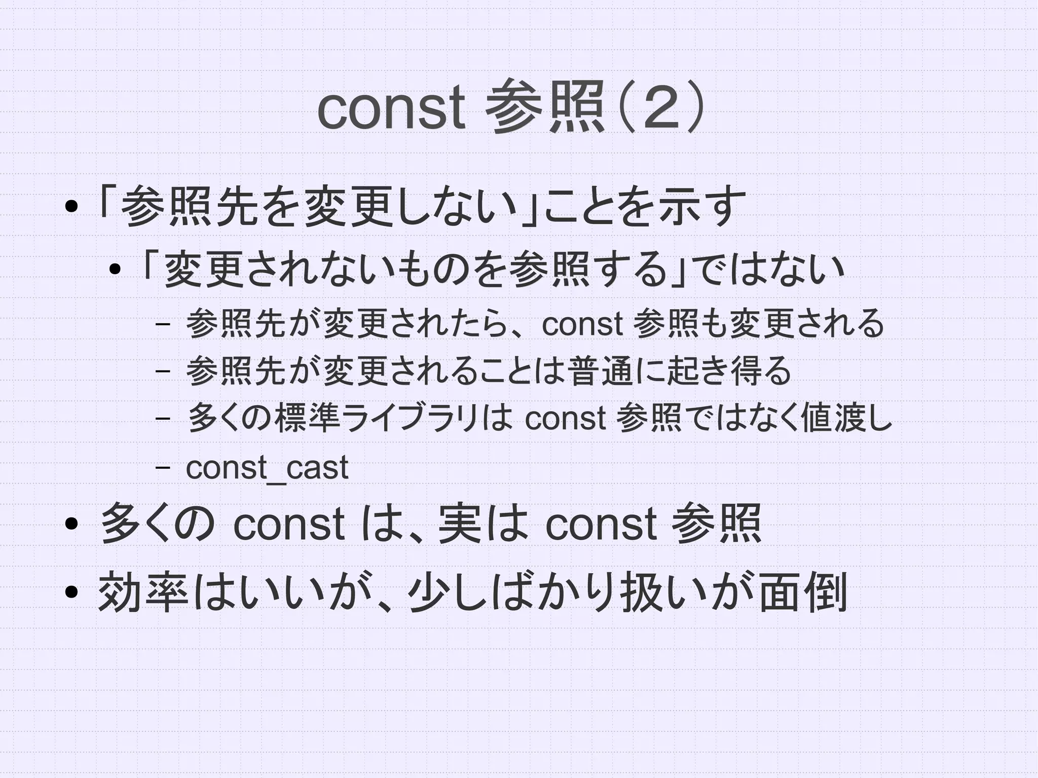 const 参照（２）
●   「参照先を変更しない」ことを示す
    ●   「変更されないものを参照する」ではない
        –   参照先が変更されたら、 const 参照も変更される
        –   参照先が変更されることは普通に起き得る
        –   多くの標準ライブラリは const 参照ではなく値渡し
        –   const_cast
●   多くの const は、実は const 参照
●   効率はいいが、少しばかり扱いが面倒
 