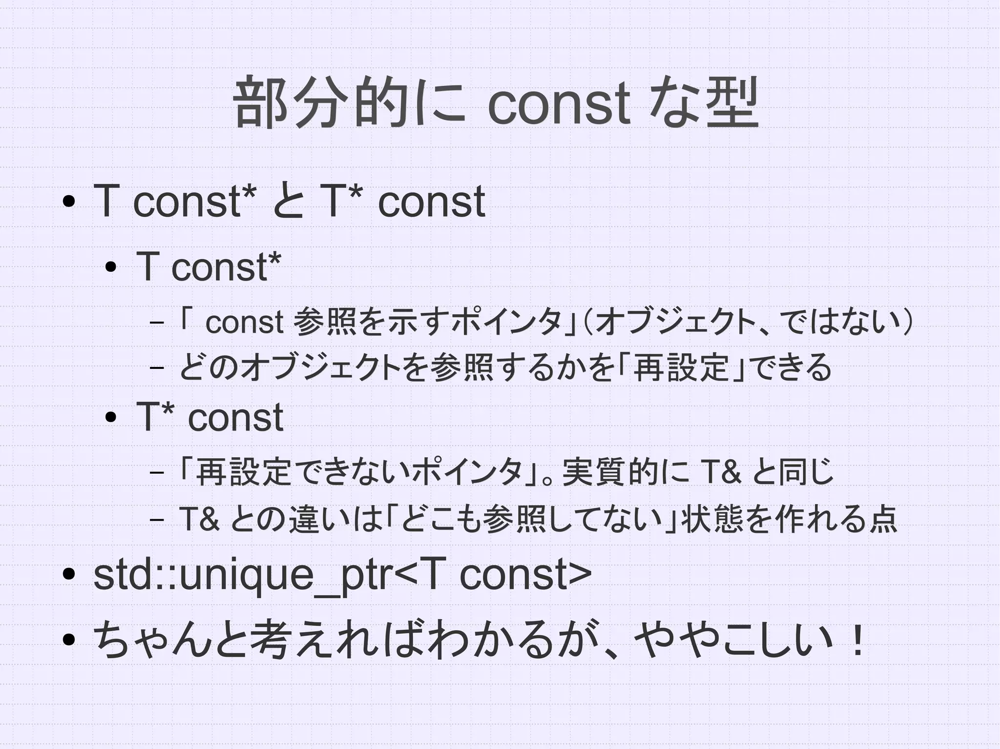 部分的に const な型
●   T const* と T* const
    ●   T const*
        –   「 const 参照を示すポインタ」（オブジェクト、ではない）
        –   どのオブジェクトを参照するかを「再設定」できる
    ●   T* const
        –   「再設定できないポインタ」。実質的に T& と同じ
        –   T& との違いは「どこも参照してない」状態を作れる点
●   std::unique_ptr<T const>
●   ちゃんと考えればわかるが、ややこしい！
 