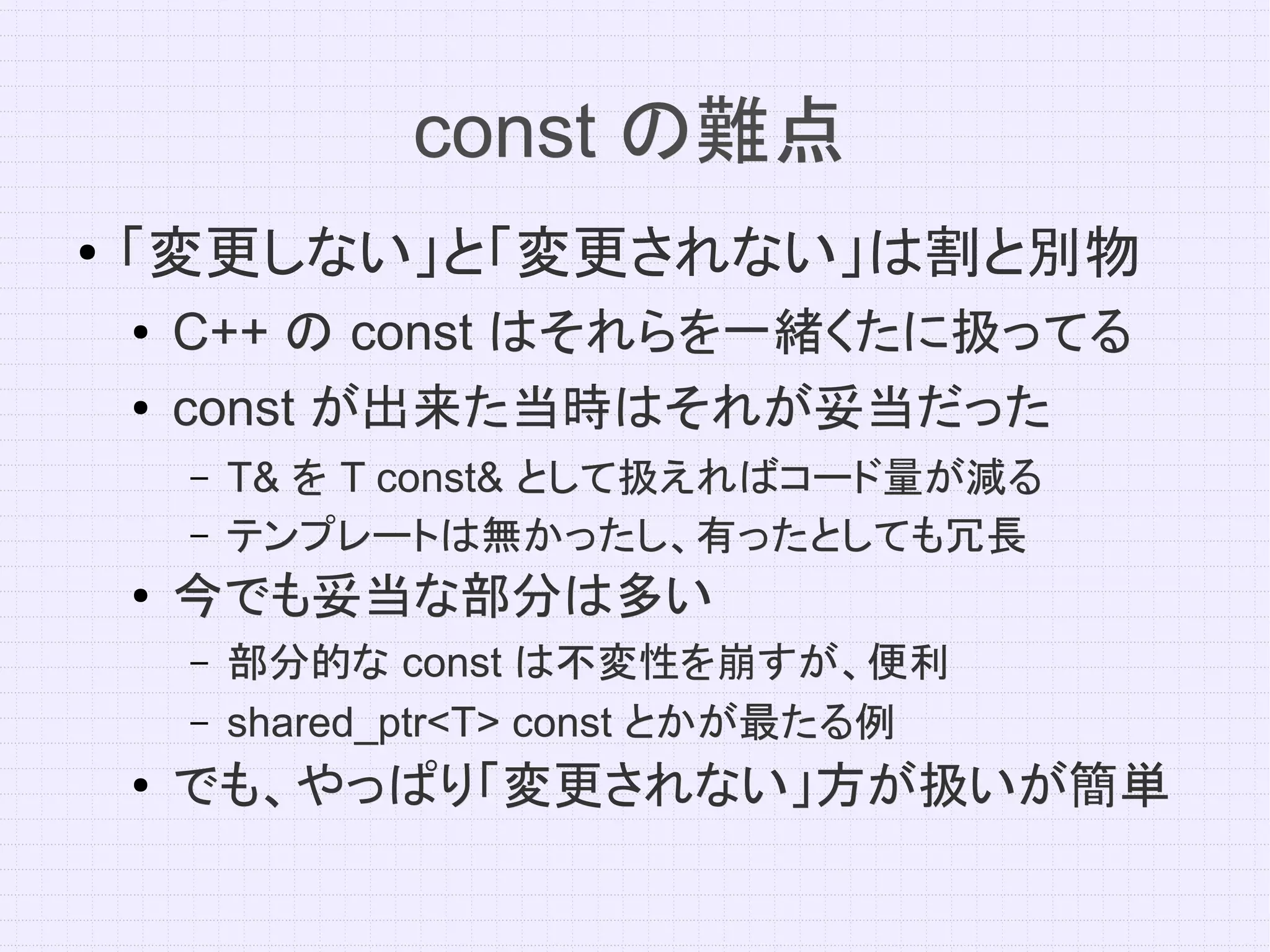 const の難点
●   「変更しない」と「変更されない」は割と別物
    ●   C++ の const はそれらを一緒くたに扱ってる
    ●   const が出来た当時はそれが妥当だった
        –   T& を T const& として扱えればコード量が減る
        –   テンプレートは無かったし、有ったとしても冗長
    ●   今でも妥当な部分は多い
        –   部分的な const は不変性を崩すが、便利
        –   shared_ptr<T> const とかが最たる例
    ●   でも、やっぱり「変更されない」方が扱いが簡単
 