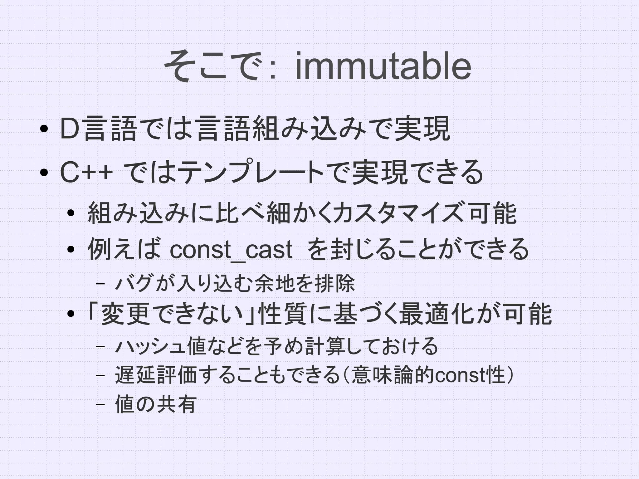 そこで： immutable
●   D言語では言語組み込みで実現
●   C++ ではテンプレートで実現できる
    ●
        組み込みに比べ細かくカスタマイズ可能
    ●   例えば const_cast を封じることができる
        –   バグが入り込む余地を排除
    ●   「変更できない」性質に基づく最適化が可能
        –   ハッシュ値などを予め計算しておける
        –   遅延評価することもできる（意味論的const性）
            遅延評価することもできる（意味論的const性）
        –   値の共有
 