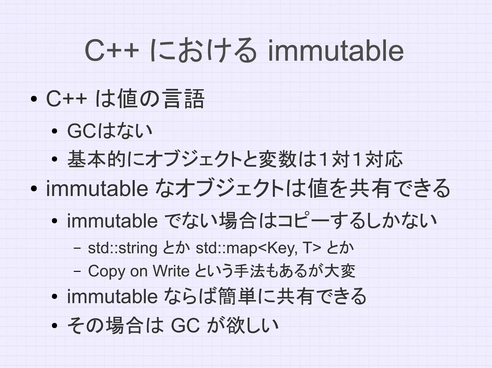 C++ における immutable
●   C++ は値の言語
    ●   GCはない
        GCはない
    ●   基本的にオブジェクトと変数は１対１対応
●   immutable なオブジェクトは値を共有できる
    ●   immutable でない場合はコピーするしかない
        –   std::string とか std::map<Key, T> とか
        –   Copy on Write という手法もあるが大変
    ●   immutable ならば簡単に共有できる
    ●   その場合は GC が欲しい
 
