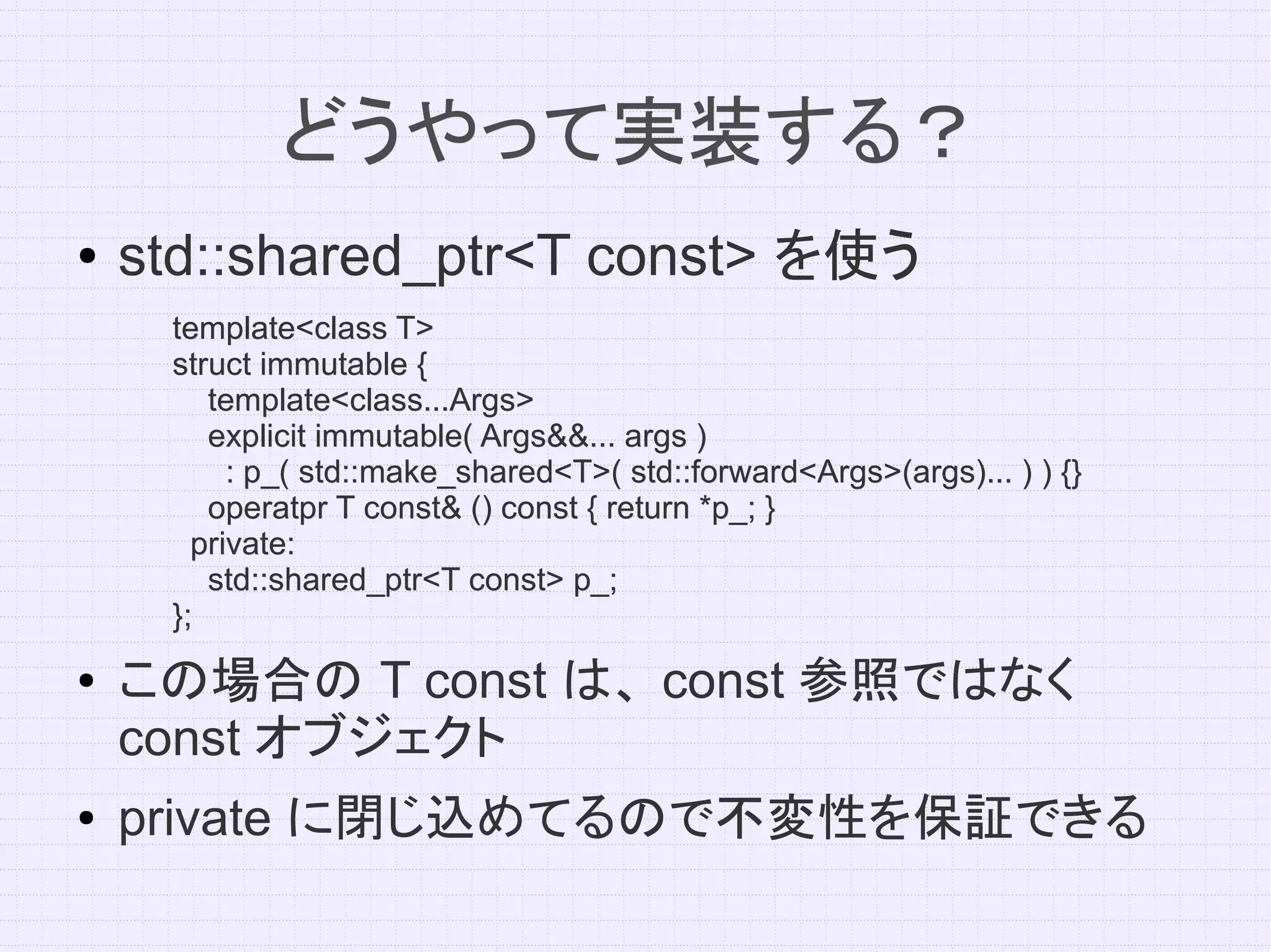 どうやって実装する？
●   std::shared_ptr<T const> を使う
     template<class T>
     struct immutable {
        template<class...Args>
        explicit immutable( Args&&... args )
          : p_( std::make_shared<T>( std::forward<Args>(args)... ) ) {}
        operatpr T const& () const { return *p_; }
       private:
        std::shared_ptr<T const> p_;
     };
●   この場合の T const は、 const 参照ではなく
    const オブジェクト
●   private に閉じ込めてるので不変性を保証できる
 