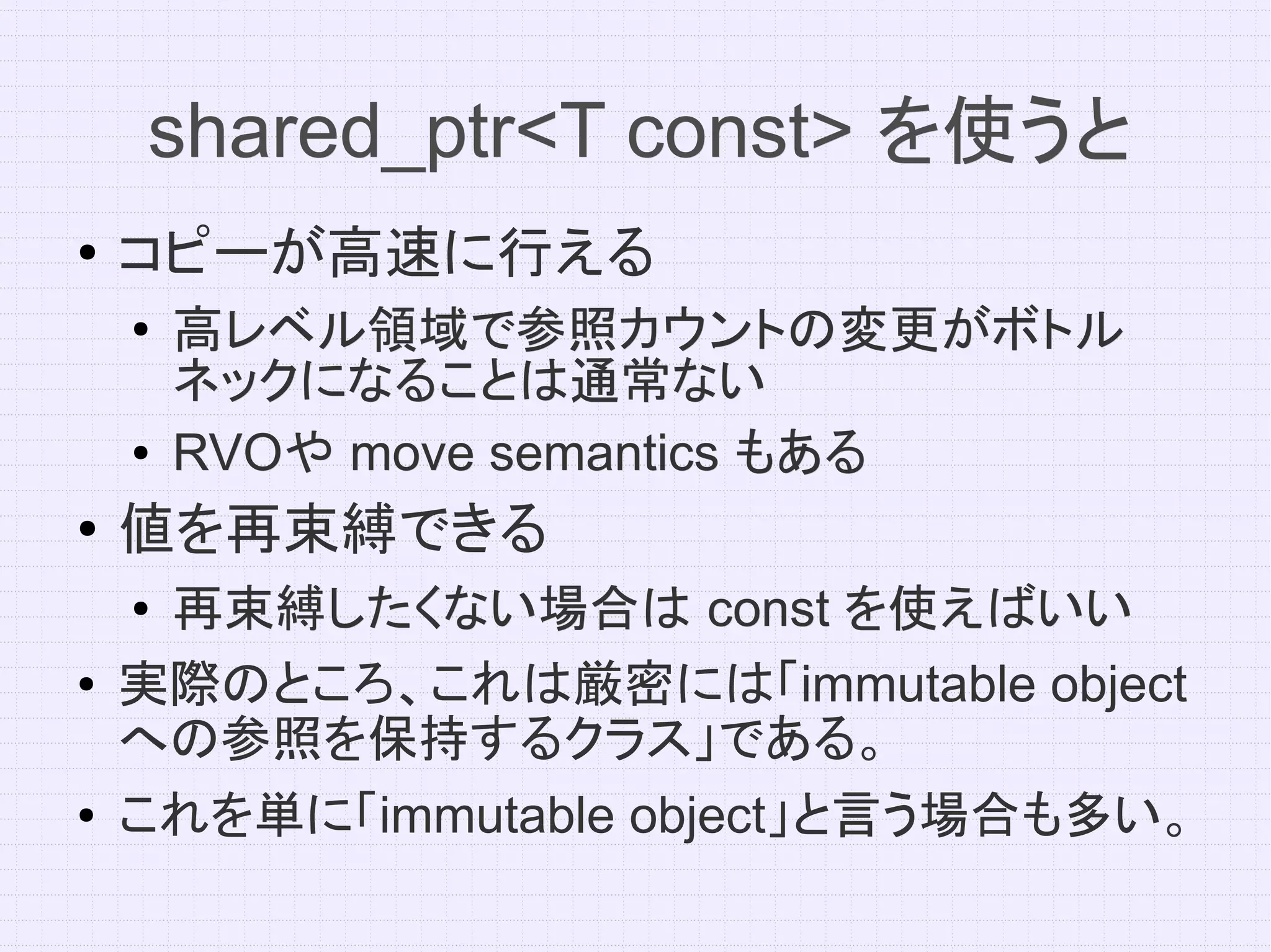 shared_ptr<T const> を使うと
●   コピーが高速に行える
    ●   高レベル領域で参照カウントの変更がボトル
        ネックになることは通常ない
    ●   RVOや move semantics もある
        RVOや
●
    値を再束縛できる
    ●再束縛したくない場合は const を使えばいい
●   実際のところ、これは厳密には「immutable object
    への参照を保持するクラス」である。
●   これを単に「immutable object」と言う場合も多い。
 
