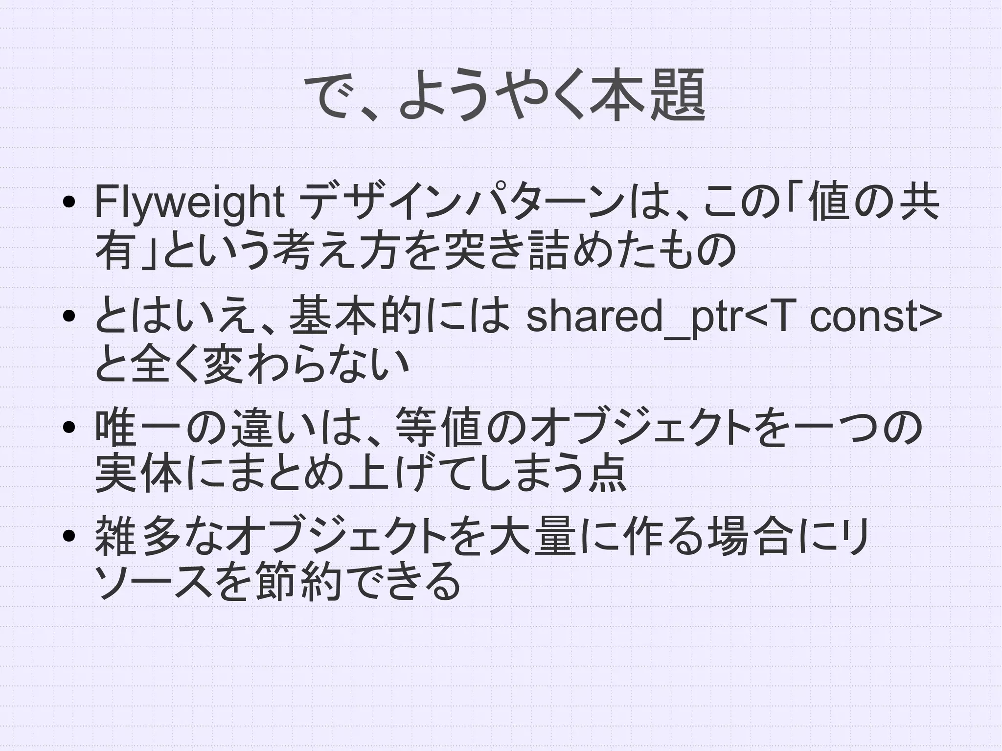 で、ようやく本題
●   Flyweight デザインパターンは、この「値の共
    有」という考え方を突き詰めたもの
●   とはいえ、基本的には shared_ptr<T const>
    と全く変わらない
●
    唯一の違いは、等値のオブジェクトを一つの
    実体にまとめ上げてしまう点
●   雑多なオブジェクトを大量に作る場合にリ
    ソースを節約できる
 