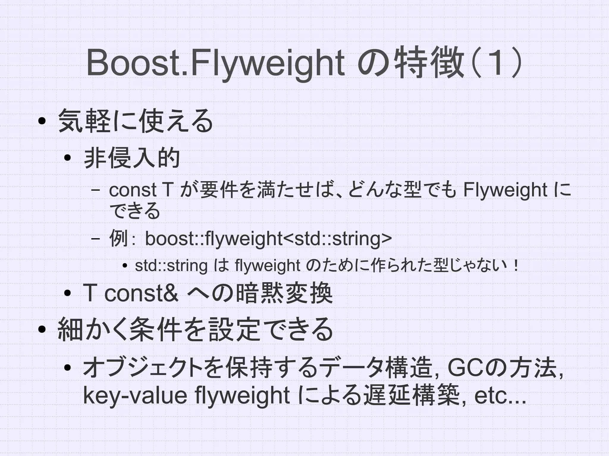 Boost.Flyweight の特徴（１）
●   気軽に使える
    ●   非侵入的
        –   const T が要件を満たせば、どんな型でも Flyweight に
            できる
        –   例： boost::flyweight<std::string>
            ●   std::string は flyweight のために作られた型じゃない！
    ●   T const& への暗黙変換
●
    細かく条件を設定できる
    ●   オブジェクトを保持するデータ構造, GCの方法,
        オブジェクトを保持するデータ構造, GCの方法,
        key-value flyweight による遅延構築, etc...
                            による遅延構築,
 