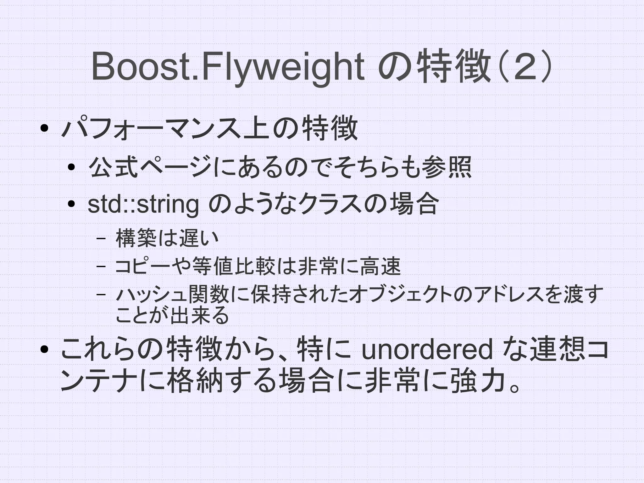 Boost.Flyweight の特徴（２）
●   パフォーマンス上の特徴
    ●   公式ページにあるのでそちらも参照
    ●   std::string のようなクラスの場合
        –   構築は遅い
        –   コピーや等値比較は非常に高速
        –   ハッシュ関数に保持されたオブジェクトのアドレスを渡す
            ことが出来る
●   これらの特徴から、特に unordered な連想コ
    ンテナに格納する場合に非常に強力。
 