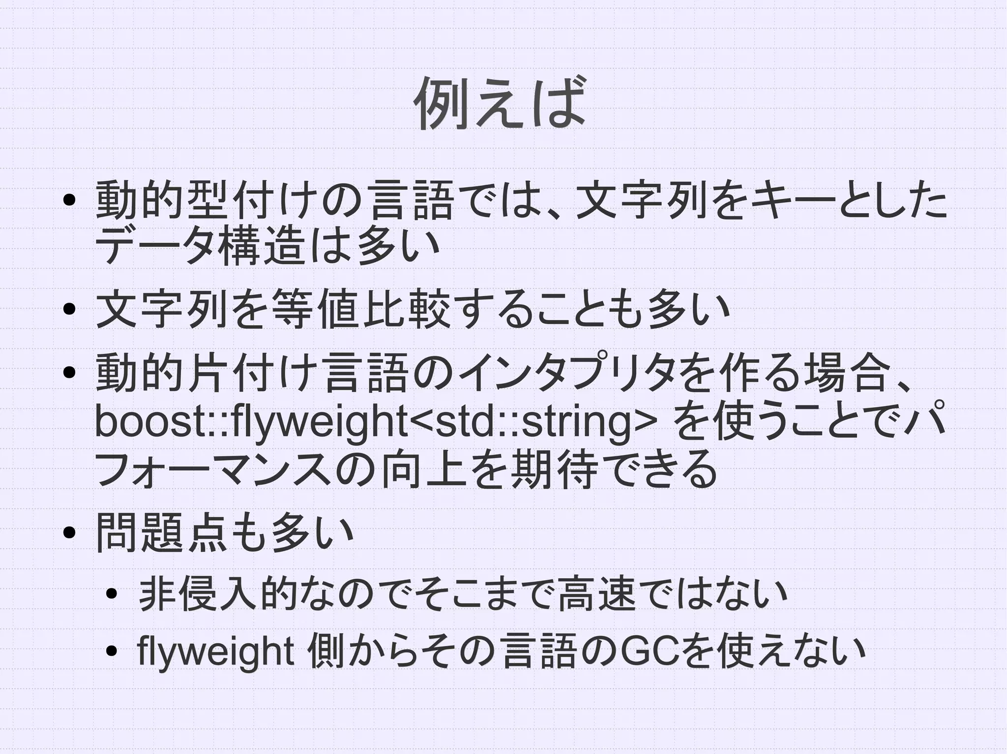 例えば
●   動的型付けの言語では、文字列をキーとした
    データ構造は多い
●   文字列を等値比較することも多い
●
    動的片付け言語のインタプリタを作る場合、
    boost::flyweight<std::string> を使うことでパ
    フォーマンスの向上を期待できる
●   問題点も多い
    ●   非侵入的なのでそこまで高速ではない
    ●   flyweight 側からその言語のGCを使えない
                  側からその言語のGCを使えない
 